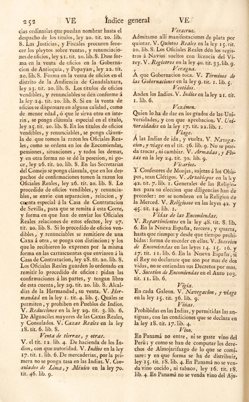 cías ordinarias que puedan nombrar basta el despacho de los títulos, ley 20. tít. 20. lib. 8. Las Justicias, y Fiscales procuren fene- cer los pleytos sobre ventas, y renunciacio- nes de oficios, ley 21. tít. 20. lib. 8. Dase for- ma en la venta de oficios en la Goberna- ción de Antioquía, y Popayan , ley 22. tít* 20. lib. 8. Forma en la venta de oficios en el distrito de la Audiencia de Guadalaxara, ley 23. tít. 20. lib. 8. Los títulos de oficios vendibles, y renunciables se den conforme á la ley 24. tít. 20. lib. 8. Si en la venta de oficios se dispensare en alguna calidad, como de menor edad, ó que le sirva otro en ínte- rin > se ponga cláusula especial en el título, ley 25.tít. 20. lib. 8. En los títulos de oficios vendibles, y renunciables, se ponga cláusu- la de que tomen la razón los Oficiales Rea- les , como se ordena en los de Encomiendas, pensiones, situaciones, y todos los demas, y en otra forma no se dé la posesión, ni go- ce, ley 26. tít. 20. lib. 8. En las Secretarías del Consejo se ponga cláusula, que en los des- pachos de confirmaciones tomen la razón los Oficiales Reales, ley 26. tít* 20. lib. 8. Lo procedido de oficios vendibles, y renuncia- bles , se envie con separación , relación , y cuenta especial á la Casa de Contratación de Sevilla, para que se remita á esta Corte, y forma en que han de enviar los Oficiales Reales relaciones de estos efectos, ley 27* tít. 20. lib. 8. Si lo procedido de oficios ven- dibles , y renunciables se remitiere de una Caxa á otra, se ponga con distinción; y los que lo recibieren lo expresen por la misma forma en las cartascuentas que enviaren á la Casa de Contratación, ley 28. tít. 20. lib. 8* Los Oficíales Reales guarden lo ordenado en remitir lo procedido de oficios: pidan las confirmaciones á las partes, y tengan libro de esta cuenta, ley 29. tít. 20. lib. 8. Alcal- días de la Hermandad, su venta. V. Her- mandad en la ley i. tít. 4. lib* 5. Quales se permiten , y prohíben en Pueblos de Indios* V* Reducciones en la ley 29. tít. 3. lib. 6* De Alguaciles mayores de las Caxas Reales, y Consulados. V. Caxas Reales en la ley 18. tít. 6. lib. 8* Tienta de tierras, y otras* V. el tít. 12. lib. 4. De hacienda de los In- dios, con que autoridad. V. Indios en la ley 17. tít. 1. lib. 6. De mercaderías, por la pri- mera no se ponga tasa en las Indias. V. Cb;/- sulados de Lima, y México en la ley 70* T^eracruz, Admítanse allí manifestaciones de plata por quintar. V. Quintos Reales en la ley i 5. rír. lo. lib. 8. Los Oficiales Reales dén los regis- tros á Navios sueltos con licencia del Vi- rey. V. Registros en la ley 40. tít. 33* lib. 9. , ¡/^fragua. A que Gobernación toca. V. Términos de las Gobernaciones en la ley 9. tít. i. lib. 5. Vestidos. Anden los Indios. V. Indios en la ley 21 tít l.lib. 6. Ve X amen. Quien lo ha de dar en los grados de las Uni- versidades, y con que aprobación.’V. Uni- rversidades en la ley 17. tít. 22.lib. i. / Á las Indias de ida, y vuelta. V. Navega- ción ^ y viage en el tít. 36. lib. 9. No se pue- da trocar, ni cambiar. V: Armadas, y Fio* tas en la ley 24. tít. 30. hb. 9. Vicarios. Y Confesores de Monjas, sujetas á los Obis- pos , sean Clérigos* V. Arzobisj?os en la ley 42* tit. 7» hb* I* Generales de las Religio- nes para su elección que diligencias han de preceder: no se nombren en la Religión de la Merced. V. Religiosos en las leyes 42. y 45. tít. 14* lib. I. Vidas de las EncomiendaSi V. Repartimientos en la ley 48. tít. 8. lib* 6. En la Nueva España, tercera, y quarta, hasta que tiempo: y desde que tiempo prohi- bidas: forma de suceder en ellas. V. Sucesión de Encomiendas en las leyes 14. 15. ló. y 17. tít. 11. lib. 6. En la Nueva España , si .el Rey no declarare que son por'mas de dos vidas, no se entiendan sus Decretos por mas. V. Sucesión de Encomiendas en el Auto 102. tít. 11. lib. 6. Vigía, En cada Galeón. V. Navegación, y viage en la ley 15. tít. 36. lib. 9. Villas, Prohibidas en las Indias, y permitidas las an- tiguas, con las condiciones que se declara en la ley 18* tít* 17. lib* 4. Vino, En Panamá no entre, ni se gaste vino del Perú; y como se han de computar los dere- chos de Almojarifazgo de lo que se comi- sare: y en que forma se ha de distribuir, ley 15. tít. 18. lib* 4. En Panamá no se ven- da vino cocido, ni tabaco, ley 16. tít. 18.