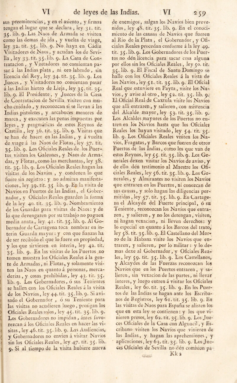 VI de leyes de SUS preeminencias, y en el asiento, y firmas tengan el lugar que se declara , ley 31. tít. 35. lib. 9. Las Naos de Armada se visiten como las demas de ida , y vuelta de viage, ley 32. tít. 35. lib. 9. No haya en Cádiz Visitadores de Naos, y acudan los de Sevi- lla , ley 33. tít. 35. lib. 9. La Casa de Con- tratación , y Visitadores no consientan pa- sar á las Indias plata , ni oro labrado , sin licencia del Rey, ley 34. tít. 35. lib. 9. Los Jueces, y Visitadores no consientan pasar á las Indias hietro de Lieja, ley 35. tít. 35. lib. 9. El Presidente, y Jueces de la Casa de Contratación de Sevilla visiten con mu- cho cuidado , y reconozcan si se llevan á las Indias pistoletes, y arcabuces menores de marca , y executen las penas impuestas por leyes , y pragmáticas de estos Reynos de Castilla , ley 3Ó. tít. 35. lib. 9. Visitas que se han de hacer en las Indias, y á vuelta de viage á las Naos de Flotas, ley 37. tít. 35. lib. 9. Los Oficiales Reales de los Puer- tos visiten los Galeones, y Naos de Arma- das, y Flotas, como las merchantas, ley 38. tít. 35. lib. 9. Los Oficiales Reales hagan las visitas de los Navios , y condenen lo que fuere sin registro : y no admitan manifesta- ciones , ley 39. tít. 3 5, lib. 9. Eip la visita de N avíos en Puertos de las Indias, el Gober- nador, y Oficiales Reales guarden la forma de la ley 40. tít. 35. lib. 9. Nombramiento de los Guardas para visitas de Naos: y de lo que devengaren por su trabajo no paguen media anata, ley 41. tít. 35.lib. 9. Al Go- bernador de Cartagena toca nombrar en ín- terin Guarda mayor : y con que fianzas ha de ser recibido el que lo fuere en propiedad, y los que sirvieren en ínterin, ley 42. tít. 35. lib, 9. En las visitas de los Puertos no tomen muestra los Oficiales Reales á la gen- te de Armadas, ni Flotas, y solamente visi- ten las Naos en quanto á personas, merca- . derías, y cosas prohibidas, ley 43. tít. 35. í lib. 9. Los Gobernadores, ó sus Tenientes i se hallen con los Oficiales Reales á la visita i de los Navios, ley 44. tít. 3 5. lib. 9. Si avi- > sado el Gobernador , ó su Teniente para [ las visitas no acudieren juego , prosigan los > Oficiales Reales solos, ley 45. tít. 35. lib. 9. [ Los Gobernadores no impidan , antes favo- t rezcan á los Oficiales Reales en hacer las vi- > sitas, ley 46. tít. 3 5. lib. 9. Las Audiencias, ^ y Gobernadores no envien á visitar Navios í sin los Oficiales Reales, ley 47. tít. 35. lib. > 9. Si al tiempo de la visita hubiere nueva las Indias. VI 2 59 de enemigos, salgan los Navios bien preve- nidos, ley 48. tír.-35. 9* conoci- miento de las causas de Navios que fueren al Rio de la Plata , el Gobernador , y Ofi- ciales Reales procedan conforme á la ley 49. tít, 3 5. lib. 9. Los Gobernadores de los Puer- tos no dén licencia para sacar cosa alguna por ellos sin los Oficiales Reales, ley 50. tít. 35. lib. 9. El Fiscal de Santo Domingo se halle con los Oficiales Reales á Ja vista de los Navios, ley 5 i. tít. 35. lib. 9. El Oficial Real que estuviere en Payta, visite los Na- vios , y avise al otro, ley 5 2. tít. 35. lib. 9. El Oficial Real de Caxtula visite los Navios que allí entraren, y salieren, con asistencia del Alcalde mayor, ley 53. tít. 35. lib. 9. Los Alcaldes mayores de los Puertos no en- tren en los Navios hasta que los Oficiales Reales los hayan visitado, ley 54. tít. 35^ lib. 9. Los Oficiales Reales visiten los Na- vios, Fragatas, y Barcos que fueren de otros Puertos de las Indias, como los que van de estos Reynos, ley 5 5. tít. 35. lib. 9. Los Ge- nerales dexen visitar los Navios de aviso, y de ello dén testimonio al Maestre los Ofi- ciales Reales, ley 56. tít. 35.lib. 9. Los Ge- nerales , y Almirantes no visiten los Navios que entraren en los Puertos, ni conozcan de sus causas, y solo hagan las diligencias per- mitidas , ley 57. tít. 3 J. lib. 9. En Cartage- na el Alcayde del Fuerte principal, ó su Teniente, reconozcan los Navios que entra- ren , y salieren , y no los detengan , visiten, ni hagan vexacion, ni lleven derechos: y lo especial en quanto á los Barcos del trato, ley 5 8. tít. 3 5. lib. 9. El Castellano del Mor* ro de la Habana visite los Navios que en- traren, y salieren, por lo militar : y lo de- mas dexe al Gobernador, y Oficiales Rea- les, ley 59. tít. 35. lib. 9. Los Castellanos, y Alcaydes de las Fuerzas reconozcan los Navios que en los Puertos entraren , y sa- lieren , sin vexacion de las partes, ni llevar interes, y luego entren á visitar los Oficiales Reales, ley 60. tít. 35. lib. 9. En los Puer^ tos de las Indias se hagan ante los Escriba- nos de Eegistros, ley 61. tít. 35. lib. 9. En las visitas de Naos para España se alisten los que en esta ley se contienen : y los que vi- nieren presos, ley 62. tít. 35.lib. 9. Los Jue- ces Oficiales de la Casa con Alguacil, y Es- cribano visiten los Navios que vinieren de las Indias, y hagan las aprehensiones, y  aplicaciones, ley 63. tít. 35. lib. 9. Los Jue- ces Oficiales de Sevilla no dén comisión pa-