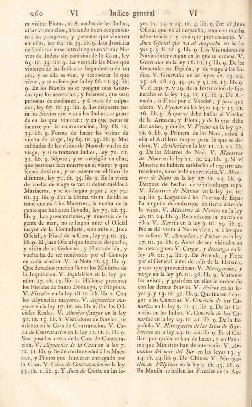 <2.6o vi Indice ra visitar Flotas, ni Armadas de las Indias, ni las visiten ellos, haciendo buen acogimien- to á los pasageros, y personas que vinieren en ellas, ley 64. tít. 35.lib.9. Las Justicias de Sanldcar no se introdiizgan en visitar Na- vios de Indias sin comisión de la Casa^ ley 65. tít. 35. lib. 9. La visitado las Naos que vinieren de las Indias se haga dentro de un dia, y en ella se vea, y reconozca lo que viene , y se ordena por la ley 66. tít. 35. lib. 9. En los Navios no se pongan mas Guar- das que los necesarios, y forzosos, que sean personas de confianza , y á costa de culpa- dos , ley 67. tít. 3 5. lib. 9. Lo dispuesto pa- ra los Navios que van á las Indias, se guar- de en las que vinieren: y en que penas se' incurre por la contravención, ley 68. tít. 35. lib. 9. Forma de hacer las visitas de vuelta de viage , ley 69. tít. 35. lib. 9. Mas calidades de las visitas de Naos de vuelta de viage, y si se traxeren Indios, ley 70. tít. 35. lib. 9. Sépase , y se averigüe en ellas, que personas han muerto en el viage: y que bienes dexáron, y se asiente en el libro de difuntos, ley 71. tít. 3 5. lib. 9. En la visita de vuelta de viage se vea si deben sueldos á Marineros, y se íes hagan pagar, ley 72.^ tít. 35. lib. 9. Por la ultima visita de ida se tome cuenta i los Maestres, la vuelta de la gente que hubieren llevado, ley 73. tít. 35. lib. 9. Las presentaciones, y muestras de la gente de mar, no se hagan ante el Oficial mayor de la Contaduría, sino ante el Juez Oficial, y Fiscal de la Casa , ley 74. tít. 35. lib. 9. El Juez Oficial que fuere al despacho, y visita de los Galeones, y Flotas de ida, y vuelta ha de ser nombrado por el Consejo en cada ocasión. V. la Nota tít. 35. lib. 9. Que derechos pueden llevar los Ministros de la Inquisición. V. Inquisición en la ley 30. núm. 17. tít. 19. lib. I. Hállense presentes los F'iscales de Santo Domingo, y Pülipinas. V. Fiscales en la ley 18. tít. 18. lib. 2, Con los Alguaciles mayores. V. Alguaciles ma- yores en la ley 17. tít. 20. lib. 2. Por los Ofi- ciales Reales. V. Almojarifazgos en la ley 31. tít. 15. lib. 8. Visitadores de Navios, su asiento en la Casa de Contratación. V. Ca- sa de Contratación en la ley 11. tít. i. lib. 9, Sus posadas cerca de la Casa de Contrata- • cion. V. Alguaciles de la Casa en la ley 7. tit. 11. lib. 9. Se dé con brevedad á los Maes- tres, y Pilotos que hubieren entregado por la Casa. V. Casa de Contratación en la ley 55. tít. I. lib. 9. Y Juez de Cádiz en las le- general ^ VI yes 12. 14. y 15. tít. 4. lib. 9, Por el Juez Oficial que va al despacho, sean con mucha advertencia : y con que prevenciones. V. Juez Oficial que 'va al desyjacho en las le- yes 5. y 8. tít. 5. lib. 9. Los Visitadores de Na\ nos intervengan en lo que se ordena. V. Generales en la ley 16. tít. 1 5. lib. 9. De los Generales en España, y de viage á las In- dias. V. Generales en las leyes 22. 23. 24. 25. 26. 28. 29. 49. 50. y 5 I. tít. 15. lib. 9. V. el cap. 7. y 19. de la Instrucción de Ge- nerales en la ley 133. tít. 15. lib. 9. De Ar- mada, ó Flota por el Veedor , y para que efecto. V. Feedor en las leyes 14. y 15. tít. 16. lib. 9. A que se debe hallar el Veedor de la Armada, y Flota , y de lo que debe dar aviso, y donde. V. Veedor en la ley 32. tít. 6. lib. 9. Primera de las Naos, asista á ella el Artillero mayor para lo que se de- clara. V. Artillería en la ley 11. tít. 22. lib. 9. De los Mastres de Naos. V. Maestres de Naos en la ley 25. tít. 24, lib. 9. Si el Maestre no hubiere satisfecho el registro an- tecedente , no se le dé nueva visita. V. Maes- tres de Naos en la ley 27. tít. 24. lib. 9. Después de hechas no se introduzga ropa. V. Alaes tres de Navios en la ley 30. tít. 24. lib. 9. Llegando á los Puertos de Espa- ña ninguno desembarque en tierra antes de la visita. V. Alaestres de Navios en la ley 40. tít. 24. lib. 9. ReconÓ2case la xarcia en ellas. V. Xarcia en la ley 9. tít. 29. lib. 9. No se dé visita á Navio viejo , ni á los que se refiere. V. Armadas, y Flotas en la ley 17. tít. 30. lib. 9. Antes de ser visitados no se descarguen. V. Carga, y descarga en la ley 18. tit. 34. lib. 9. De Armada, y Flota por el General antes de salir de la Habana, y con que prevenciones. V. Navegación, y viage en la ley 36. tít. 36. lib. 9. Visítense los avisos, y guárdese en ellos lo ordenado con los demas Navios. V. Avisos en las le- yes 3. y 13. tít. 37. lib. 9. Que fueren á car- gar á las Canarias. V. Comercio de las Ca- narias en la ley 3. tít. 41. lib. 9. De las Ca- narias en las Indias. V. Comercio de las Ca- narias en la ley 29. tít. 41. lib. 9. De la Es- pañola. V, Navegación de las Islas de Bar- lovento en ia ley 23. tít. 42. lib. 9. En el Ca- llao por quien se han de hacer, y en Pana- má que Ministros han de intervenir. V. Ar- madas del mar del Sur en las leyes 13. y 14. tít. 44. hb. 9. De Chinos. V. Navega-, cion de Filij)inas en la ley 3. tít. 45. lib. 9.' En Manila se hallen los Fiscales de la Aii>