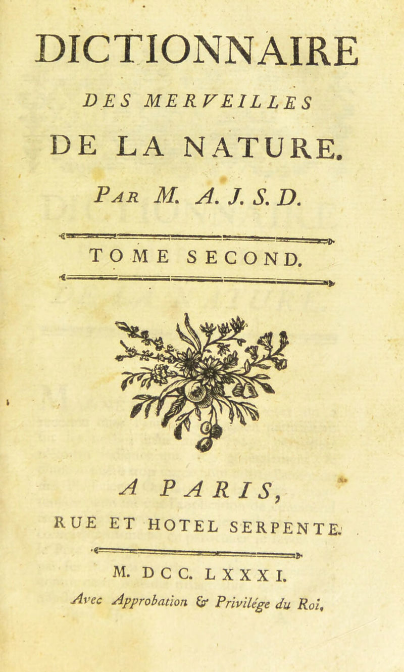 DICTIONNAIRE I DES MERVEILLES DE LA NATURE. Par M. A. J. S. D. TOME SECOND. A PARIS, RUE ET HOTEL SERPENTE. M. D C C. L X X X I. Avec Approbation &■ Privilège du Roi,