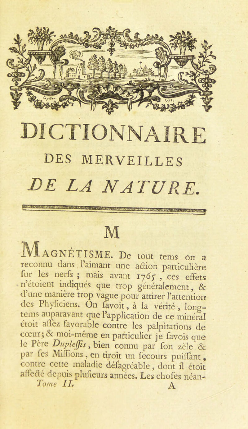 DES MERVEILLES DE LA NATURE. M Magnétisme. De tout tems on a reconnu dans 1 aimant une adion particulière fur les nerfs ; mais avant 17<5y , ces effets n’étoient indiqués que trop généralement, &amp; d’une manière trop vague pour attirer l’attention des Phyficiens. On favoit, à la vérité , long- tems auparavant que l’application de ce minéral étoit affez favorable contre les palpitations de coeur; N moi-même en particulier je favois que le Père Dupleffis, bien connu par fon zèle de par fes Mifîions, en droit un fecours puilîant, contre cette maladie défagréable, dont il étoit affedé depuis plufîeurs années. Les chofes néan- Tome IL A