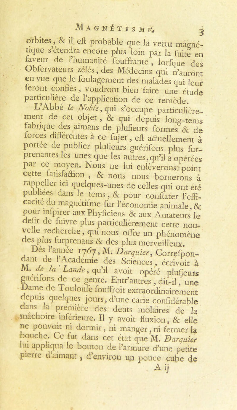 Magnétisme, ^ oibites^, & il efî probable que la vertu magné- tique s’étendra encore plus loin par la fuite en faveur de l’humanité fouffrante, lorfque des Observateurs zélés, des Médecins qui n’auront en vue que le foulagement des malades qui leur feront confiés, voudront bien faire une étude particulière de 1 application de ce remède. L’Abbé le Nobley qui s’occupe particulière- ment de cet objet, & qui depuis long-tems fabrique des aimans de plufieurs formes 8c de forces différentes à ce fujet, eff actuellement à portée de publier plufieurs guérifons plus fur- prenantes les unes que les autres,qu’il a opérées par ce moyen. Nous ne lui enlèverons;; point cette latisfadion , & nous nous bornerons à rappeller ici quelques-unes de celles qui ont été publiées dans le tems , & pour conffater l’effi- cacité du magnétifme fur l’économie animale, & pour mfpirer aux Phyficiens & aux Amateurs le de ir de fuivre plus particulièrement cette nou- velle recherche, qui nous offre un phénomène des plus furprenans & des plus merveilleux. Des l’année i7<57, M. Darquier, Correfpon- dant de 1 Academie des Sciences, écrivoit à M. la Lande, qu’il a voit opéré plufieuts guenfons de ce genre. Entr’autres , dit-il, une iJame de Tomoufe fouffroit extraordinairement depuis quelques jours, d’une carie confidérable dans la première des dents molaires de la mâchoire inférieure. Il y avoit fluxion, 8c elle ne p on voit ni dormir, ni manger, ni fermer la bouche. Ce fut dans cet état que M. Darquier . ^pphqua .e bouton de l’armure d’une petite picire d aimant, d’environ un pouce cube de