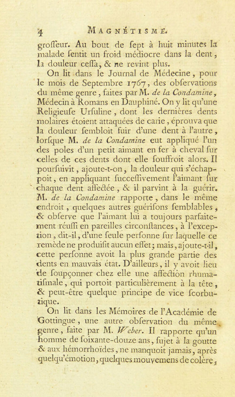 groffeur. Au bout de fept à huit minutes la malade fentit un froid médiocre dans la dent, la douleur cefTa, &amp; ne revint plus. On lit dans le Journal de Médecine, pour le mois de Septembre 1767, des obfervations du même genre , faites par M. de La Condamine, Médecin à Romans en Dauphiné. On y lit qu’une Religieufe Urfuline , dont les dernières dents molaires étoient attaquées de carie , éprouva que la douleur fembloit fuir d’une dent à l’autre, îorfque M. de la Condamine eut appliqué l’un des pôles d’un petit aimant en fer à cheval fur celles de ces dents dont elle fouffroit alors. II pourfuivit, ajoute-t-on, la douleur qui s’échap- poit, en appliquant fucceffivement l’aimant fur chaque dent affeétée , &amp; il parvint à la guérir. M. de la Condamine rapporte , dans le même endroit, quelques autres guérifons femblables , 8c obferve que l’aimant lui a toujours parfaite- ment réuffi en pareilles circonftances, à l’excep- tion , dit-il,d’une feule perfonne fur laquelle ce remède ne produifit aucun effet; mais, ajoute-t-il, cette perfonne avoit la plus grande partie des dents en mauvais état. D’ailleurs, il y avoit lieu de foupçonner chez elle une affection rhuma- tifmale, qui portoit particulièrement à la tête, 8c peut-être quelque principe de vice fcorbu- tique. On lit dans les Mémoires de l’Académie de Gottingue, une autre obfervation du même., genre , faite par M. W'’zber. Il rapporte qu’un homme de foixante-douze ans, fujet à la goutte &amp; aux hémorrhoïdes, ne manquoit jamais, après quelqu’émotion, quelques mouyemens de colère,
