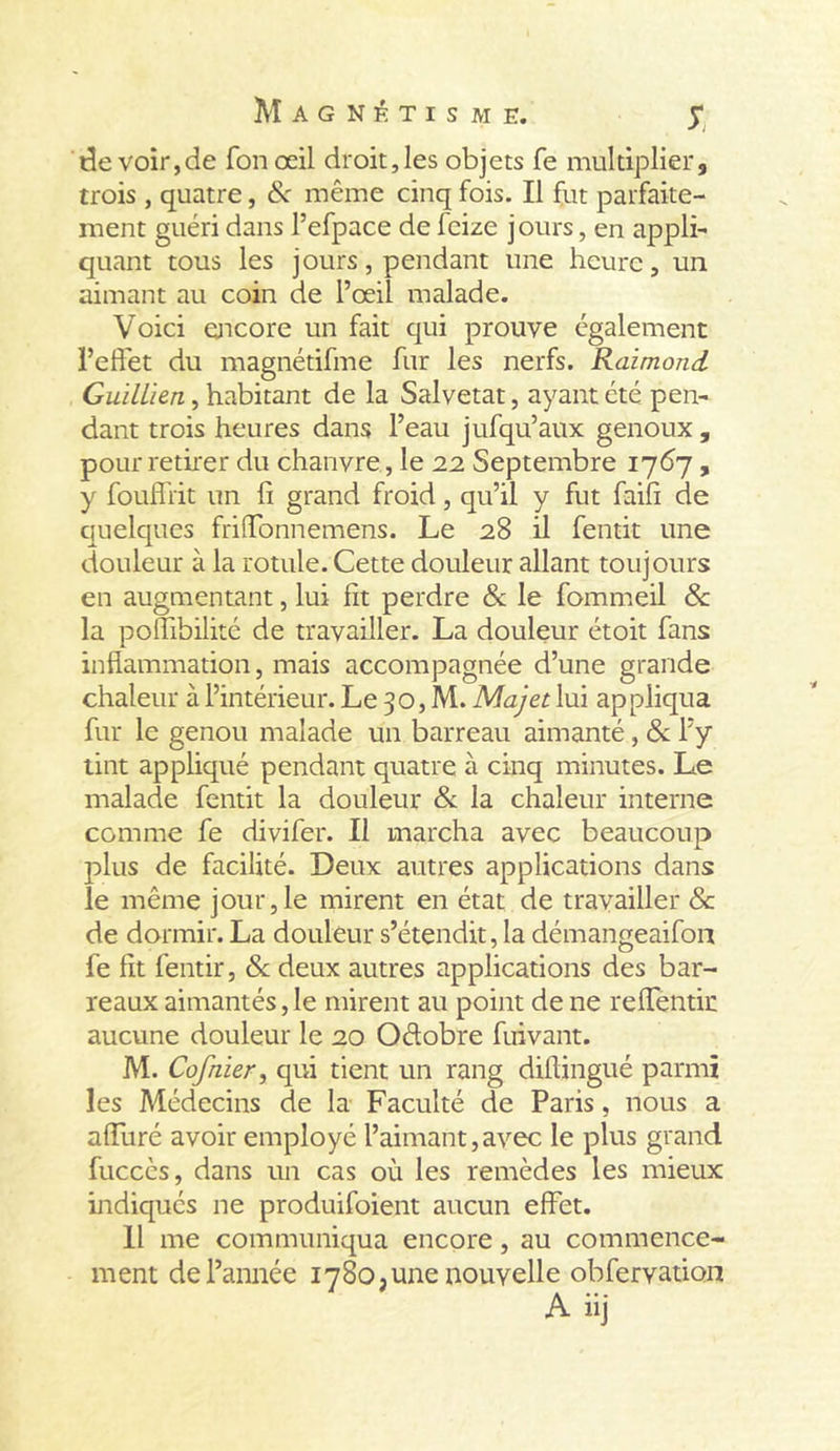 S, de voir,de fon œil droit,les objets fe multiplier, trois , quatre, &amp; même cinq fois. Il fut parfaite- ment guéri dans l’efpace de fcize j ours, en appli- quant tous les jours, pendant une heure, un aimant au coin de l’œil malade. Voici encore un fait qui prouve également l’effet du magnétifme fur les nerfs. Raimond Guillien, habitant de la Salvetat, ayant été pen- dant trois heures dans l’eau jufqu’aux genoux , pour retirer du chanvre, le 22 Septembre 1767, y foufliit un fi grand froid, qu’il y fut faifi de quelques friffonnemens. Le 28 il fentit une douleur à la rotule. Cette douleur allant toujours en augmentant, lui fit perdre 8c le fommeil 8c la poifibilité de travailler. La douleur étoit fans inflammation, mais accompagnée d’une grande chaleur à l’intérieur. Le 30, M. Majet lui appliqua fur le genou malade un barreau aimanté, 8c l’y tint appliqué pendant quatre à cinq minutes. Le malade fentit la douleur 8c la chaleur interne comme fe divifer. Il marcha avec beaucoup plus de facilité. Deux autres applications dans le même jour,le mirent en état de travailler &amp; de dormir. La douleur s’étendit, la démangeaifon fe fît fentir, 8c deux autres applications des bar- reaux aimantés, le mirent au point de ne reffentit aucune douleur le 20 Oétobre fuivant. M. Cofnier, qui tient un rang diflingué parmi les Médecins de la Faculté de Paris, nous a affuré avoir employé l’aimant, avec le plus grand fucccs, dans un cas où les remèdes les mieux indiqués ne produifoient aucun effet. 11 me communiqua encore, au commence- ment de l’année 1780, une nouvelle obfervation A üj