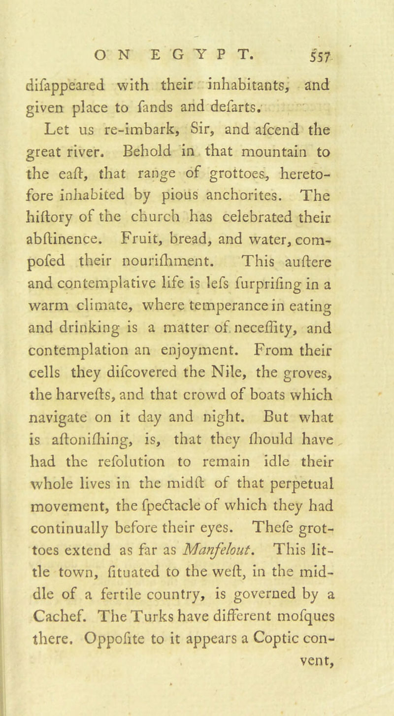 disappeared with their inhabitants, and given place to fands and defarts. Let us re-imbark. Sir, and afcend the great river. Behold in that mountain to the eaft, that range of grottoes, hereto- fore iniiabited by pious anchorites. The hiftory of the church has celebrated their abftinence. Fruit, bread, and water, com- pofed their nourifhment. This auftere and contemplative life is lefs furprifing in a warm climate, where temperance in eating and drinking is a matter of. neceftity, and contemplation an enjoyment. From their cells they difcovered the Nile, the groves, the harvefts, and that crowd of boats which navigate on it day and night. But w'hat is aftonifhing, is, that they fhould have had the refolution to remain idle their whole lives in the mid ft of that perpetual movement, the fpedtacle of which they had continually before their eyes. Thefe grot- toes extend as far as Manfelout. This lit- tle town, fituated to the weft, in the mid- dle of a fertile country, is governed by a Cachef. The Turks have different mofques there. Oppofite to it appears a Coptic con- vent,