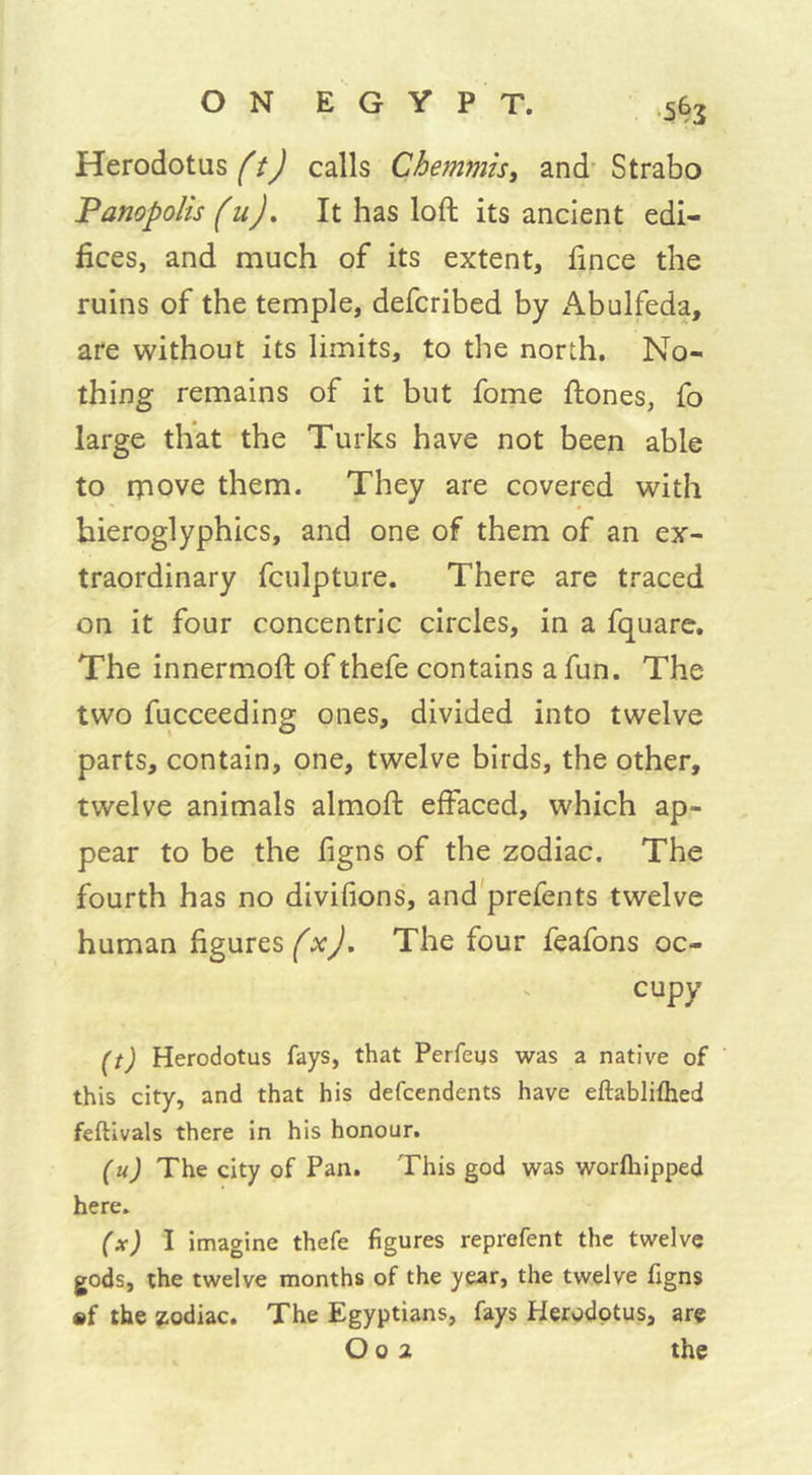 Herodotus ft) calls Chemmis, and Strabo Panopolis fuj. It has loft its ancient edi- fices, and much of its extent, ftnce the ruins of the temple, defcribed by Abulfeda, are without its limits, to the north. No- thing remains of it but fome ftones, fo large that the Turks have not been able to rpove them. They are covered with hieroglyphics, and one of them of an ex- traordinary fculpture. There are traced on it four concentric circles, in a fquare. The innermoft of thefe contains a fun. The two fucceeding ones, divided into twelve parts, contain, one, twelve birds, the other, twelve animals almoft effaced, which ap- pear to be the figns of the zodiac. The fourth has no diviffons, and prefents twelve human figures (x). The four feafons oc- cupy (t) Herodotus fays, that Perfeus was a native of this city, and that his defcendents have eftablifhed feftivals there in his honour. (u) The city of Pan. This god was worfhipped here. (x) I imagine thefe figures reprefent the twelve gods, the twelve months of the year, the twelve figns mf the zodiac. The Egyptians, fays Herodotus, are O o 2 the