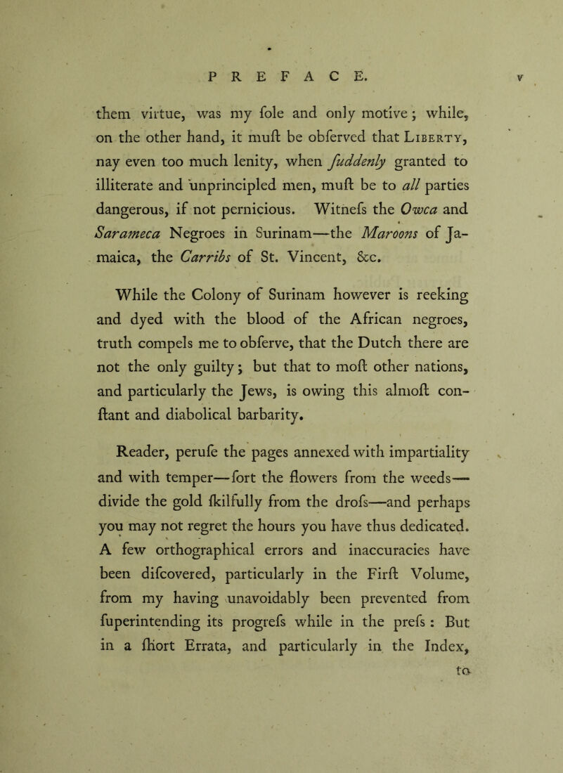 them virtue, was my foie and only motive; while, on the other hand, it mult be obferved that Liberty, nay even too much lenity, when fuddenly granted to illiterate and unprincipled men, muft be to all parties dangerous, if not pernicious. Witnefs the Owca and Sarameca Negroes in Surinam—the Maroons of Ja- maica, the Car ribs of St. Vincent, &c. While the Colony of Surinam however is reeking and dyed with the blood of the African negroes, truth compels me to obferve, that the Dutch there are not the only guilty; but that to mo ft other nations, and particularly the Jews, is owing this almoft con- ftant and diabolical barbarity. Reader, perufe the pages annexed with impartiality and with temper—-fort the flowers from the weeds— divide the gold fkilfully from the drofs—and perhaps you may not regret the hours you have thus dedicated. A few orthographical errors and inaccuracies have been difcovered, particularly in the Firft Volume, from my having unavoidably been prevented from fuperintending its progrefs while in the prefs : But in a ftiort Errata, and particularly in the Index, to