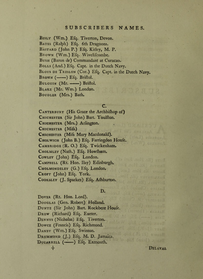 Besly (Wm.) Efq. Tiverton, Devon. Bates (Ralph) Efq. 6th Dragoons. Bastard (John P.) Efq. Kitley, M. P. Brown (Wm.) Efq. Wivelifcombe. Bush (Baron de) Commandant at Curacao. Bolls (And.) Efq. Capt. in the Dutch Navy. Bloys de Treslon (Cor.) Efq. Capt. in the Dutch Navy. Brown ( ) Efq. Briftol. Bulguin (Mr. ) Briftol. Blake (Mr. Wm.) London. Boudler (Mrs.) Bath. C. Canterbury (His Grace the Archbilbop of) Chichester (Sir John) Bart. Youlfton. Chichester (Mrs.) Arlington. Chichester (Mifs) Chichester (Mifs Mary Macdonald). Cholwich (John B.) Efq. Farringdon Houfe. Cambridge (R. O.) Efq. Twickenham. Cholmley (Nath.) Efq. Howfham. Cowley (John) Efq. London. Campbell (Rt. Hon. Ilay) Edinburgh. Cholmondeley (G.) Efq. London. Croft (John) Efq. York. Cooksley (J. Sparkes) Efq. Afhburton. D. Dover (Rt. Hon. Lord). Douglas (Gen. Robert) Holland. Duntz (Sir John) Bart. Rockbere Houfe. Drew (Richard) Efq. Exeter. Dennys (Nicholas) Efq. Tiverton. Dowce (Francis) Efq. Richmond. Danby (Wm.) Efq. Swinton. Drummond (J.) Efq. M. D. Jamaica. Ducarrell ( ) Efq. Exmouth. 4* Delaval