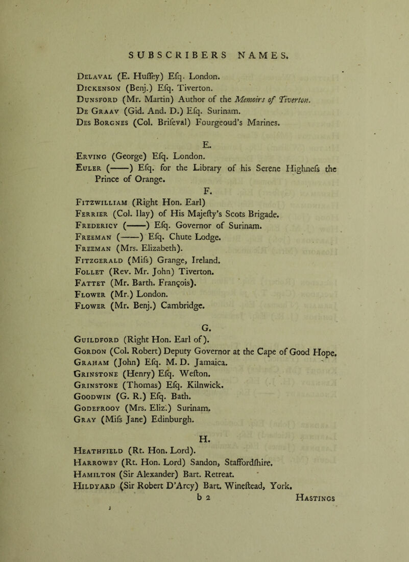 SUBSCRIBERS NAMES. Delaval (E. Hufley) Efq. London. Dickenson (Benj.) Efq. Tiverton. Dunsford (Mr. Martin) Author of the Memoirs of ‘Tiverton. De Graav (Gid. And. D.) Efq. Surinam. Des Borgnes (Col. Brifeval) Fourgeoud’s Marines. E. Erving (George) Efq. London. Euler ( ) Efq. for the Library of his Serene Highnefs the Prince of Orange. F. Fitzwilliam (Right Hon. Earl) Ferrier (Col. Ilay) of His Majefty’s Scots Brigade. Fredericv ( ) Efq. Governor of Surinam. Freeman ( ) Efq. Chute Lodge. Freeman (Mrs. Elizabeth). Fitzgerald (Mifs) Grange, Ireland. Follet (Rev. Mr. John) Tiverton. Fattet (Mr. Barth. Francois). Flower (Mr.) London. Flower (Mr. Benj.) Cambridge. G. Guildford (Right Hon. Earl of). Gordon (Col. Robert) Deputy Governor at the Cape of Good Hope. Graham (John) Efq. M. D. Jamaica. Grinstone (Henry) Efq. Wefton. Grinstone (Thomas) Efq. Kilnwick. Goodwin (G. R.) Efq. Bath. Godefrooy (Mrs. Eliz.) Surinam. Gray (Mifs Jane) Edinburgh. H. Heathfield (Rt. Hon. Lord). Harrowby (Rt. Hon. Lord) Sandon, Staffordlhire. Hamilton (Sir Alexander) Bart. Retreat. Hildyard (Sir Robert D’Arcy) Bart. Wineftead, York.