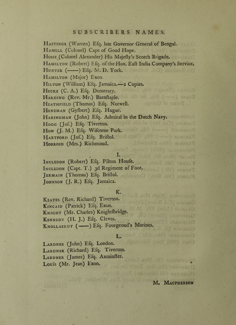 Hastings (Warren) Efq. late Governor General of Bengal. EIamell (Colonel) Cape of Good Hope. Home (Colonel Alexander) His Majefty’s Scotch Brigade. Hamilton (Robert) Efq. of the Hon. Eaft India Company’s Service. Hunter ( ) Efq. M. D. York. H amilton (Major) Exon. Hilton (William) Efq. Jamaica.—i Copies. Hecke (C. A.) Efq. Demerary. Harding (Rev. Mr.) Barnftaple. Heathfield (Thomas) Efq. Nutwell. Heneman (Gyfbert) Efq. Hague. Haringman (John) Efq. Admiral in the Dutch Navy. Hogg (Jof.) Efq. Tiverton. How (J. M.) Efq. Wifcome Park. Hartford (Jof.) Efq. Briftol. Hobroid (Mrs.) Richmond. I. Incledon (Robert) Efq. Pilton Houfe. Incledon (Capt. T.) 3d Regiment of Foot. Jermain (Thomas) Efq. Briftol. Johnson (J. R.) Efq. Jamaica. K. Keates (Rev. Richard) Tiverton. Kincaid (Patrick) Efq. Exon. Knight (Mr. Charles) Knightfbridge. Kennedy (H. J.) Efq. Cleves. Knollaerdt ( ) Efq. Fourgeoud’s Marines. L. Lardner (John) Efq. London. Lardner (Richard) Efq. Tiverton. Lardner (James) Efq. Axminfter. Louis (Mr. Jean) Exon.