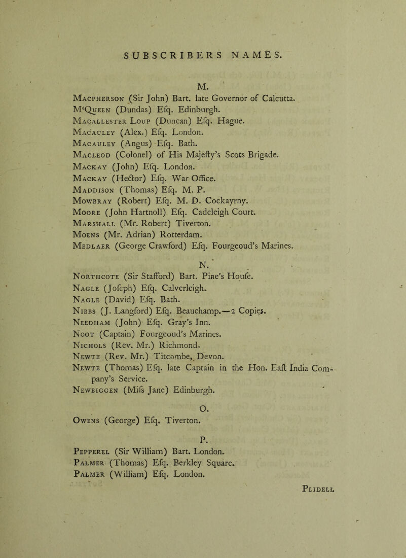 Macpherson (Sir John) Bart, late Governor of Calcutta. McQueen (Dundas) Efq. Edinburgh. Macallester Loup (Duncan) Efq. Hague. Mac'auley (Alex.) Efq. London. Macauley (Angus) Efq. Bath. Macleod (Colonel) of His Majefty’s Scots Brigade.. Mack ay (John) Efq. London. Mackay (Hedlor) Efq. War Office. Maddison (Thomas) Efq. M. P. Mowbray (Robert) Efq. M. D. Cockayrny. Moore (John Hartnoll) Efq. Cadeleigh Court. Marshall (Mr. Robert) Tiverton. Moens (Mr. Adrian) Rotterdam. Medlaer (George Crawford) Efq. Fourgeoud’s Marines. N. ’ Northcote (Sir Stafford) Bart. Pine’s Houfe. Nagle (Jofeph) Efq. Calverleigh. Nagle (David) Efq. Bath. Nibbs (J. Langford) Efq. Beauchamp.—i Copies. Needham (John) Efq. Gray’s Inn. Noot (Captain) Fourgeoud’s Marines. Nichols (Rev. Mr.) Richmond. Newte (Rev. Mr.) Titcombe, Devon. Newte (Thomas) Efq. late Captain in the Hon. Eaft India Com- pany’s Service. Newbiggen (Mifs Jane) Edinburgh. O. Owens (George) Efq. Tiverton. P. Pepperel (Sir William) Bart. London. Palmer (Thomas) Efq. Berkley Square.. Palmer (William) Efq. London. Plidell