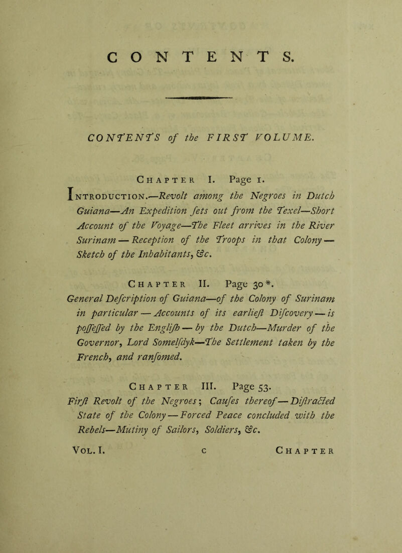 CONTENTS. CONTENTS of the FIRST VOLUME. Chapter I. Page i. Introduction.-—Revolt among the Negroes in Dutch Guiana—An Expedition Jets out from the Texel—Short Account of the Voyage—The Fleet arrives in the River Surinam — Reception of the Troops in that Colony —■ Sketch of the Inhabitants, &c. Chapter II. Page 30 *. G-eneral Defcription of Guiana—of the Colony of Surinam in particular — Accounts of its ear heft Difcovery — is poffeffed by the Englifh — by the Dutch—Murder of the Governor, Lord Somelfdyk—The Settlement taken by the French, and ranfomed. Chapter III. Page 53. Firfl Revolt of the Negroes; Caufes thereof—Diflradled State of the Colony — Forced Peace concluded with the Rebels—Mutiny of Sailors, Soldiers, &c. VOL.I. c Chapter