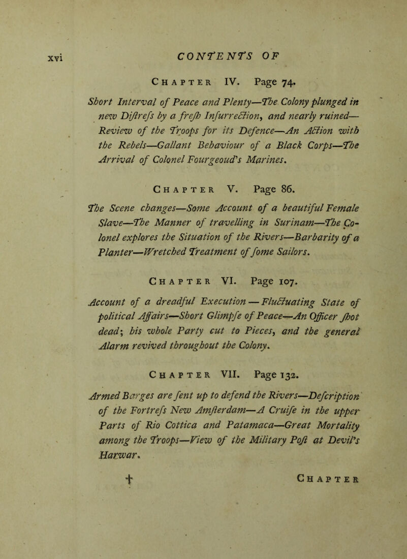 Chapter IV. Page 74. Short Interval of Peace and Plenty—The Colony plunged in new Di/lrefs by a freflo InfurreSlion, and nearly ruined— Review of the Troops for its Defence—An Adiion with the Rebels—Gallant Behaviour of a Black Corps—The Arrival of Colonel Fourgeoud's Marines. Chapter V. Page 86. The Scene changes—Some Account of a beautiful Female Slave—The Manner of travelling in Surinam—The Co- lonel explores the Situation of the Rivers—Barbarity of a Planter—Wretched Treatment of fome Sailors. Chapter VI. Page 107. Account of a dreadful Execution — Fluctuating State of political Affairs—Short Glimpfe of Peace—An Officer Jhot dead; his whole Party cut to Pieces, and the general Alarm revived throughout the Colony. Chapter VII. Page 132. Armed Barges are fent up to defend the Rivers—Defcription of the Fortrefs New Amflerdam—A Cruife in the upper Parts of Rio Cottica and Patamaca—Great Mortality among the Troops—View of the Military Pojl at Devil's Harwar. 'f Chapter