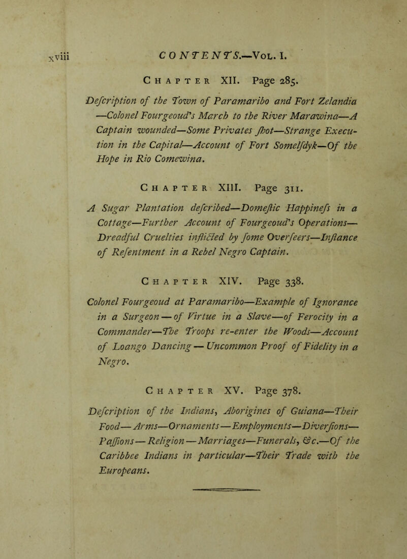 XVlll CO NT ENTS.—Vol. I. Chapter XII. Page 285. Defeription of the Town of Paramaribo and Fort Zelandia —Colonel Fourgeoud's March to the River Marawina—A Captain wounded—Some Privates foot—Strange Execu- tion in the Capital—Account of Fort Somelfdyk—Of the Hope in Rio Comewina. Chapter XIII. Page 311. A Sugar Plantation deferibed—Domeftic Happinefs in a Cottage—Further Account of Fourgeoud's Operations— Dreadful Cruelties in flitted by fome Overfeers—Infance of Refentment in a Rebel Negro Captain. Chapter XIV. Page 338. Colonel Fourgeoud at Paramaribo—Example of Ignorance in a Surgeon — of Virtue in a Slave—of Ferocity in a Commander—The Troops re-enter the Woods—Account of Loango Dancing — Uncommon Proof of Fidelity in a Negro. Chapter XV. Page 378. Defcription of the Indians, Aborigines of Guiana—Their Food—Arms—Ornaments—Employments—Diverfons— Pafflons—Religion—Marriages—Funerals, &c.—Of the Caribbee Indians in particular—Their Trade with the Europeans.