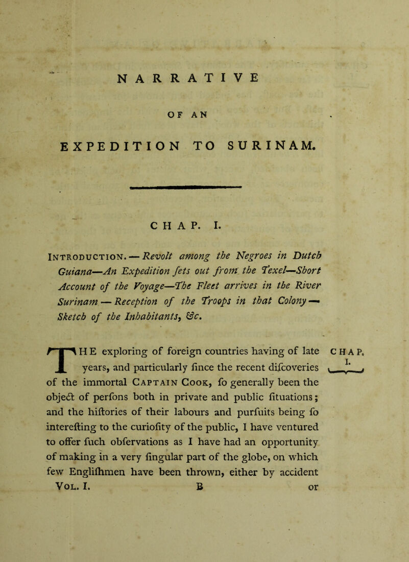 *3r ■■ NARRATIVE OF AN EXPEDITION TO SURINAM. CHAP. I. Introduction. — Revolt among the Negroes in Dutch Guiana—An Expedition Jets out from the Texet—Short Account of the Voyage—The Fleet arrives in the River Surinam — Reception of the Troops in that Colony —• Sketch of the Inhabitants, &c, TH E exploring of foreign countries having of late years, and particularly lince the recent difcoveries of the immortal Captain Cook, fo generally been the obje<5l of perfons both in private and public lituations; and the hiftories of their labours and purfuits being fo interefting to the curiofity of the public, I have ventured to offer fuch obfervations as I have had an opportunity of making in a very Angular part of the globe, on which few Englifhmen have been thrown, either by accident Vol. I. B CHAP. I. Vu.—y— mj or