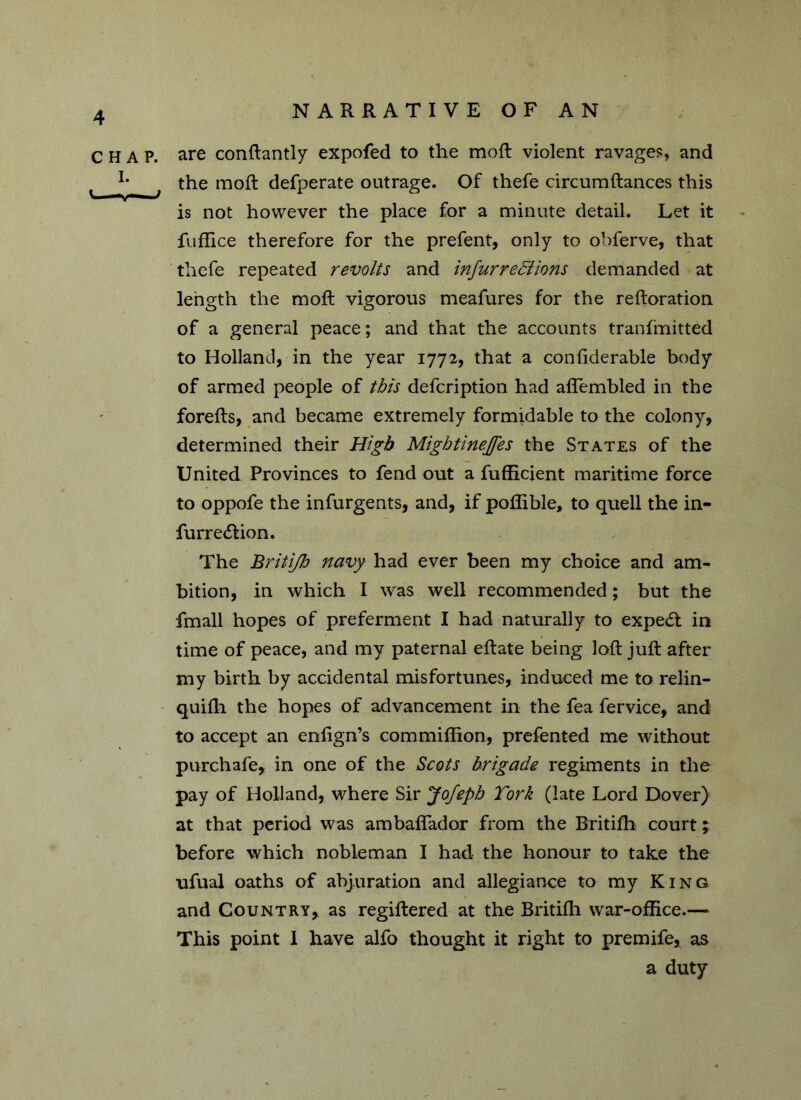 CHAP. I. NARRATIVE OF AN are conftantly expofed to the moft violent ravage?, and the moft defperate outrage. Of thefe circumftances this is not however the place for a minute detail. Let it fuffice therefore for the prefent, only to ohferve, that thefe repeated revolts and infurre&hns demanded at length the moft vigorous meafures for the reftoration of a general peace; and that the accounts tranfinitted to Holland, in the year 1772, that a confiderable body of armed people of this defcription had aflembled in the forefts, and became extremely formidable to the colony, determined their High Mightinejfes the States of the United Provinces to fend out a fufficient maritime force to oppofe the infurgents, and, if poffible, to quell the in- furrecftion. The Britifh navy had ever been my choice and am- bition, in which I was well recommended; but the fmall hopes of preferment I had naturally to expert in time of peace, and my paternal eftate being loft juft after my birth by accidental misfortunes, induced me to relin- quifli the hopes of advancement in the fea fervice, and to accept an enfign’s commiflion, prefented me without purchafe* in one of the Scots brigade regiments in the pay of Holland, where Sir Jofeph Tork (late Lord Dover) at that period was ambaflador from the Britifh court; before which nobleman I had the honour to take the ufual oaths of abjuration and allegiance to my King and Country* as regiftered at the Britifh war-office.— This point I have alfo thought it right to premife, as a duty