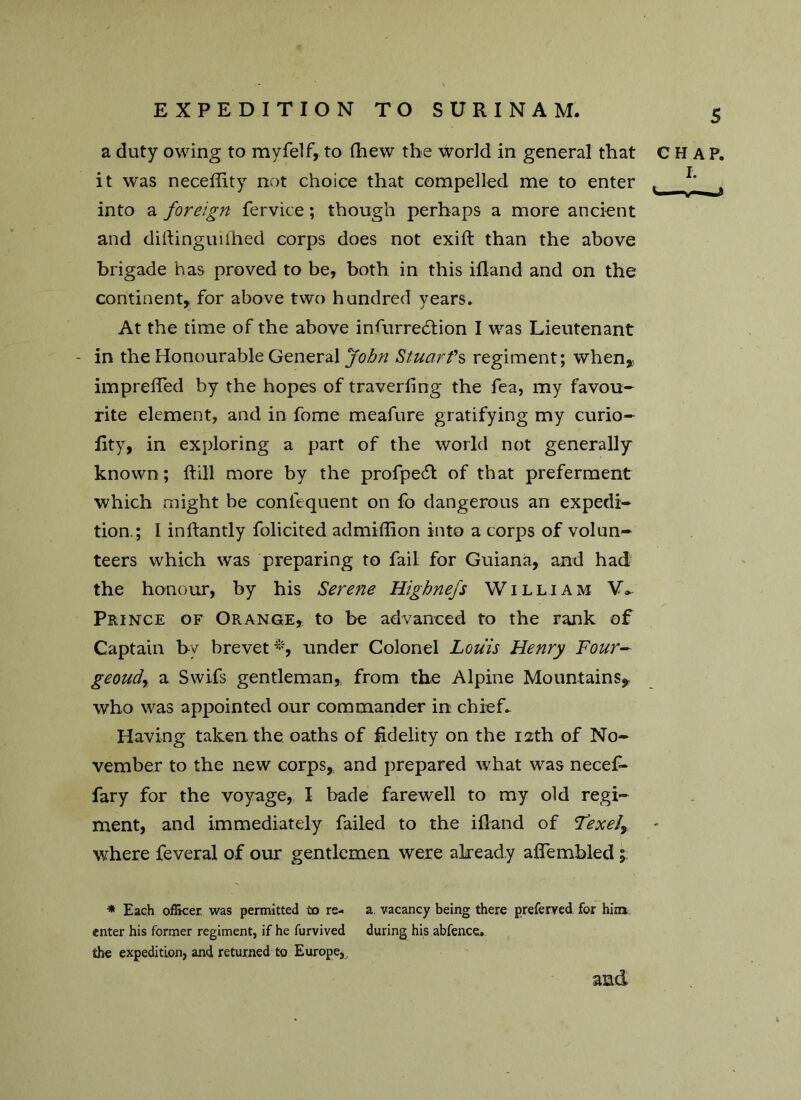 a duty owing to myfelf, to fhew the world in general that CHAP, it was neceffity not choice that compelled me to enter , 1 , into a foreign fervice; though perhaps a more ancient and diftinguilhed corps does not exift than the above brigade has proved to be, both in this iiland and on the continent, for above two hundred years. At the time of the above infurre6lion I was Lieutenant - in the Honourable General John Stuart's regiment; when, imprefifed by the hopes of traverling the fea, my favou- rite element, and in fome meafure gratifying my curio- lity, in exploring a part of the world not generally known; ftill more by the profpecR of that preferment which might be consequent on fo dangerous an expedi- tion.; I inftantly folicited admiffion into a corps of volun- teers which was preparing to fail for Guiana, and had the honour, by his Serene Highnefs William V- Prince of Orange, to be advanced to the rank of Captain by brevet*, under Colonel Louis Henry Four- geoudy a Swifs gentleman, from the Alpine Mountains, who was appointed our commander in chiefs Having taken the oaths of fidelity on the 12th of No- vember to the new corps, and prepared what was necef- fary for the voyage, I bade farewell to my old regi- ment, and immediately failed to the iflaiid of Lexely where feveral of our gentlemen were already aflembled ; * Each officer was permitted to re- a vacancy being there preferred for him enter his former regiment, if he furvived during his abfence. the expedition, and returned to Europe,, and