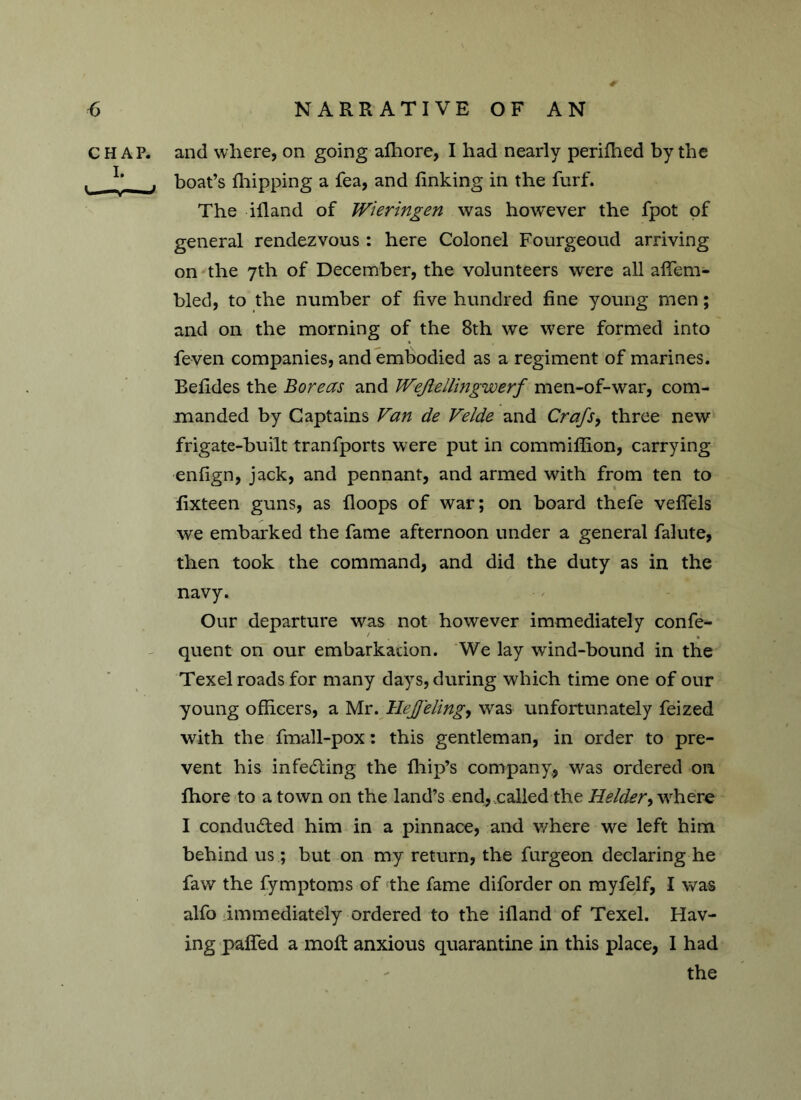 CHAP, and where, on going afhore, I had nearly perifhed by the , I,_ , boat’s Ihipping a fea, and finking in the furf. The ifland of Wieringen was however the fpot of general rendezvous: here Colonel Fourgeoud arriving on the 7th of December, the volunteers were all affem- bled, to the number of five hundred fine young men; and on the morning of the 8th we were formed into feven companies, and embodied as a regiment of marines. Befides the Boreas and Wejlellingw erf men-of-war, com- manded by Captains Van de Velde and Crafs, three new frigate-built transports were put in commiflion, carrying enfign, jack, and pennant, and armed with from ten to fixteen guns, as {loops of war; on board thefe veflels we embarked the fame afternoon under a general falute, then took the command, and did the duty as in the navy. Our departure was not however immediately confe- quent on our embarkation. We lay wind-bound in the Texel roads for many days, during which time one of our young officers, a Mr. Hejfeling, was unfortunately feized with the fmall-pox: this gentleman, in order to pre- vent his infecting the fhip’s company, was ordered on fhore to a town on the land’s end, called the Helder, where I conduced him in a pinnace, and v/here we left him behind us; but on my return, the furgeon declaring he faw the fymptoms of the fame diforder on myfelf, I was alfo immediately ordered to the ifland of Texel. Hav- ing paired a molt anxious quarantine in this place, I had the