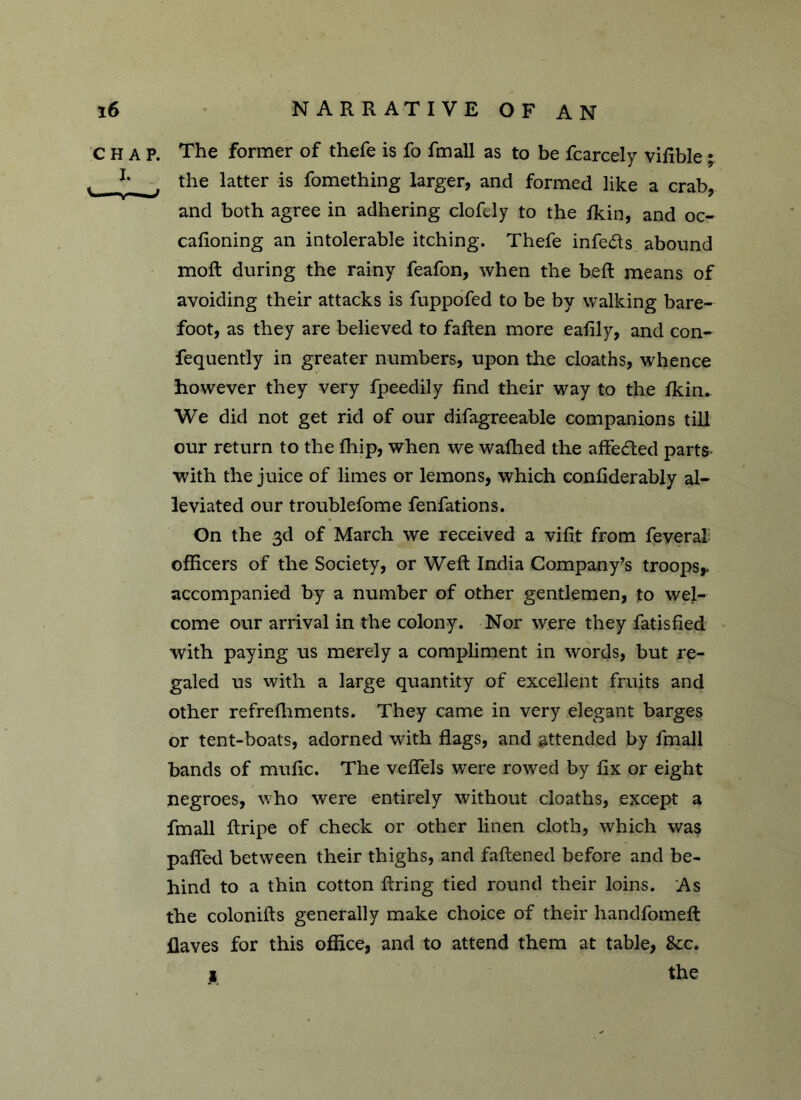 CHAP. I. \ ■ „i> The former of thefe is fo fmall as to be fcarcely vifible ; the latter is fomething larger, and formed like a crab, and both agree in adhering clofely to the fkin, and oc- cafioning an intolerable itching. Thefe infers abound moft during the rainy feafon, when the bed: means of avoiding their attacks is fuppofed to be by walking bare- foot, as they are believed to fatten more eafily, and con- fequently in greater numbers, upon the cloaths, whence however they very fpeedily find their way to the fkin. We did not get rid of our difagreeable companions till our return to the fhip, when we wafhed the affected parts •with the juice of limes or lemons, which confiderably al- leviated our troublefome fenfations. On the 3d of March we received a vifit from feveral officers of the Society, or Weft India Company’s troops* accompanied by a number of other gentlemen, to wel- come our arrival in the colony. Nor were they fatisfied with paying us merely a compliment in words, but re- galed us with a large quantity of excellent fruits and other refrefhments. They came in very elegant barges or tent-boats, adorned with flags, and attended by fmall bands of mufic. The veflels were rowed by fix or eight negroes, who were entirely without cloaths, except a fmall ftripe of check or other linen cloth, which was pafled between their thighs, and faftened before and be- hind to a thin cotton firing tied round their loins. As the colonifts generally make choice of their handfomeft flaves for this office, and to attend them at table, &c. * the
