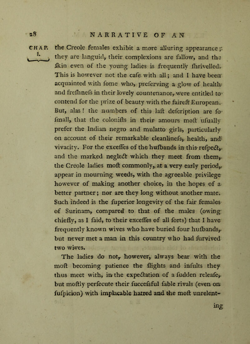 CHAP. I. C—V, / the Creole females exhibit a more alluring appearance they are languid, their complexions are fallow, and the fkin even of the young ladies is frequently fhrivelledi * This is however not the cafe, with all; and I have been acquainted with fome who, preferving a glow of health' and freflinefs in their lovely countenance,, were entitled to1 contend for the prize of beauty with the faireft European. But, alas ! the numbers of this- laft defcription are fo- final 1* that the colonihs in their amours mod: ufually prefer the Indian negro and mulatto girls, particularly on account of their remarkable cleanlinefsy health, andi vivacity. For the exeefles of the hufbands in this refpedf,. and the marked negledf which they meet from them, the Creole ladies moft commonly, at a very early period,, appear in mourning weeds, with the agreeable privilege however of making another choice, in the hopes of a better partner; nor are they long without another mate. Such indeed is the fuperior longevity of the fair females of Surinam, compared to that of the males (owing chiefly, as I laid, to their exceffes of all forts) that I have frequently known wives who have buried four hufbands,- but never met a man in this country who had furvived two wives. The ladies do notr however, always bear with the moft becoming patience the flights and infults they thus meet with, in the expectation of a fudden releafey but moftly perfecute their fuccefsful fable rivals (even on fufpicion) with implacable hatred and the moft unrelent- ing