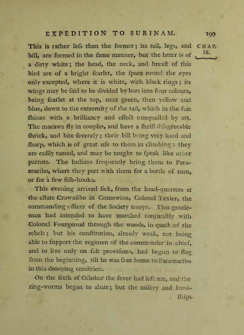 This is rather lefs than the former; its tail, legs, and CHAP, hill, are formed in the fame manner, but the latter is of , • a dirty white; the head, the neck, and breaft of this bird are of a bright fcarlet, the fpace round the eyes only excepted, where it is white,- with black rings; its wings may be faid to be divided by bars into four colours, being fcarlet at the top, next green, then yellow and blue, down to the extremity of the tail, which in the fun fhines with a brilliancy and eftedt unequalled by art. The macaws fly in couples, and have a fhrill difagreeable fhriek, and bite feverely ; their bill being very hard and fharp, which is of great ufe to them in climbing : they are eaflly tamed, and may be taught to fpeak like other parrots. The Indians frequently bring them to Para- maribo, where they part with them for a bottle of r.um, or for a few fifh-hooks. This evening arrived lick, from the head-quarters at the eftate Crawafibo in Comewina, Colonel Texier, the commanding officer of the Society troops. This gentle- man had intended to have marched conjundfly with Colonel Fourgeoud through the woods, in queft of the rebels ; but his conftitution, already weak, not being able to fupport the regimen of the commander in chief, and to live only on fait provilions, had begun to Tag from the beginning, till he was Tent home to Paramaribo in this drooping condition. On the lixth of Odfober the fever had left me,, and the ring-worms began to abate; but the mifery and hard- Ihips,