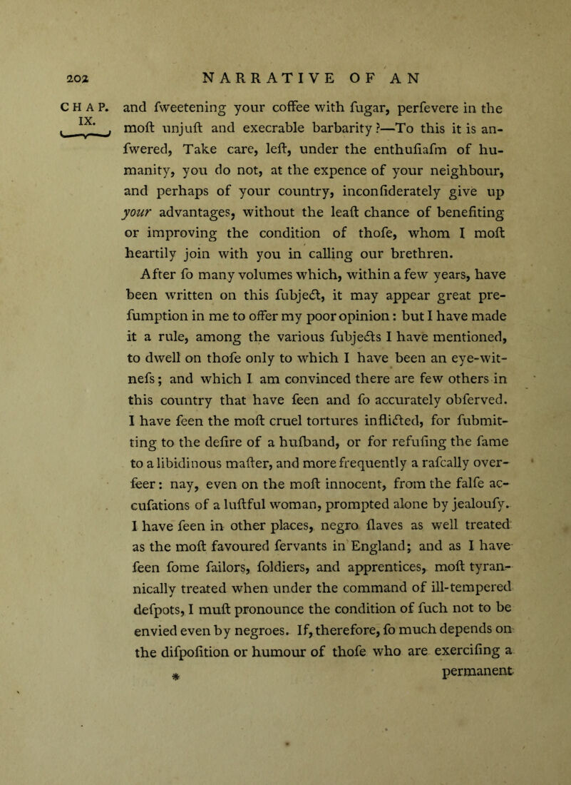 CHAP, and fweetening your coffee with fugar, perfevere in the , , moft unjuft and execrable barbarity?—To this it is an- fwered, Take care, left, under the enthufiafm of hu- manity, you do not, at the expence of your neighbour, and perhaps of your country, inconfiderately give up your advantages, without the leaft chance of benefiting or improving the condition of thofe, whom I moft heartily join with you in calling our brethren. After fo many volumes which, within a few years, have been written on this fubjecft, it may appear great pre- fumption in me to offer my poor opinion: but I have made it a rule, among the various fubjecfts I have mentioned, to dwell on thofe only to which I have been an eye-wit- nefs; and which I am convinced there are few others in this country that have feen and fo accurately obferved. I have feen the moft cruel tortures in fluffed, for fubmit- ting to the delire of a hufband, or for refilling the fame to a libidinous matter, and more frequently a rafcally over- leer : nay, even on the moft innocent, from the falfe ac- cufations of a luftful woman, prompted alone by jealoufy. I have feen in other places, negro Haves as well treated as the moft favoured fervants in England; and as I have feen fome failors, foldiers, and apprentices, moft tyran- nically treated when under the command of ill-tempered defpots, I muft pronounce the condition of fuch not to be envied even by negroes. If, therefore, fo much depends on the difpolition or humour of thofe who are exerciling a * permanent