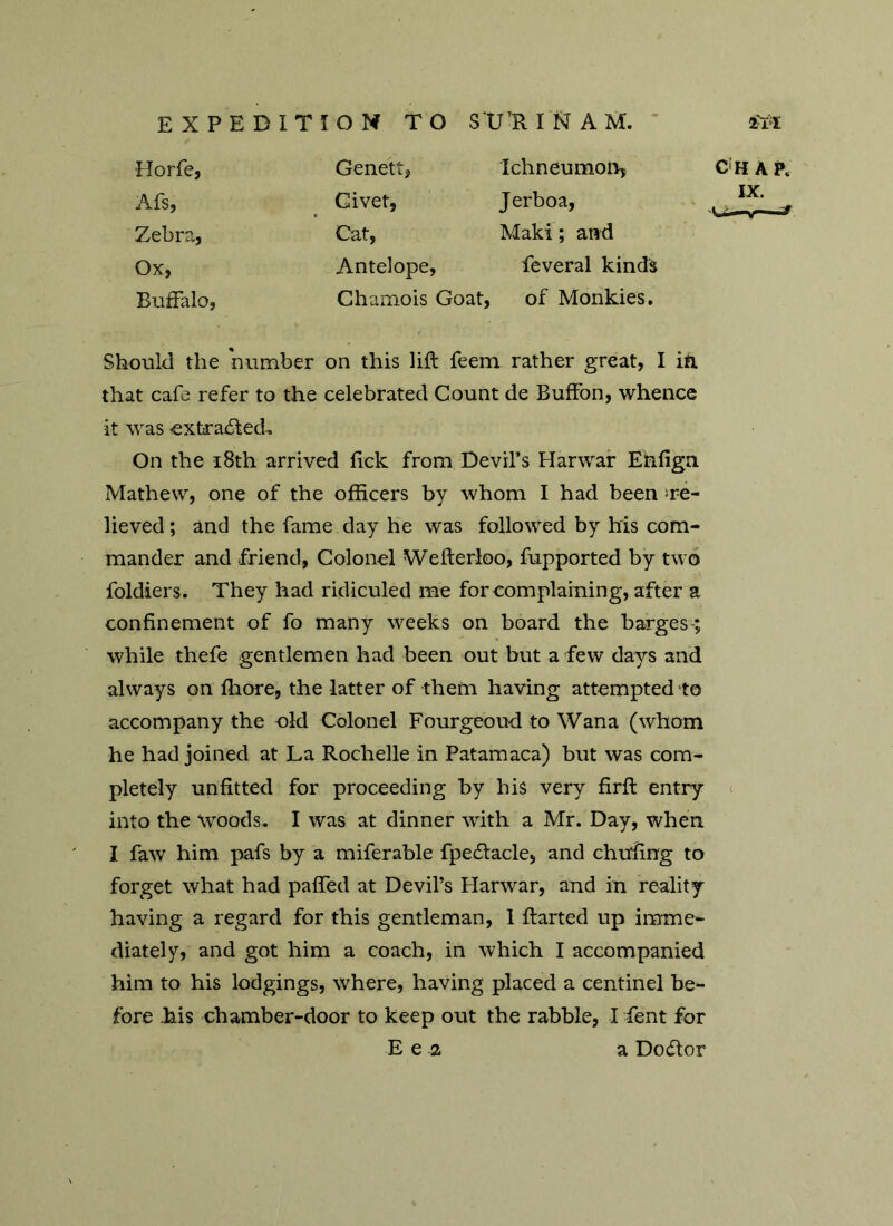 Horfe, Genett, Ichneumon? CHAR Afs, Civet, Jerboa, IX. Zebra, Cat, Maki; and Ox, Antelope, feveral kinds Buffalo, Chamois Goat, of Monkies. Should the number on this lift feem rather great, I in that cafe refer to the celebrated Count de BufFon, whence it was -extracted-. On the 18th arrived lick from Devil’s Harwar Etifign Mathew, one of the officers by whom I had been re- lieved ; and the fame day he was followed by his com- mander and friend, Colonel Wefterloo, fupported by two foldiers. They had ridiculed me for complaining, after a confinement of fo many weeks on board the barges; while thefe gentlemen had been out but a few days and always on fliore, the latter of them having attempted to accompany the old Colonel Fourgeoud to Wana (whom he had joined at La Rochelle in Patamaca) but was com- pletely unfitted for proceeding by his very firft entry into the woods. I was at dinner with a Mr. Day, when I faw him pafs by a miferable fpedlacle, and chuffing to forget what had paffied at Devil’s Harwar, and in reality- having a regard for this gentleman, I ftarted up imme- diately, and got him a coach, in which I accompanied him to his lodgings, where, having placed a centinel be- fore his chamber-door to keep out the rabble, I Lent for