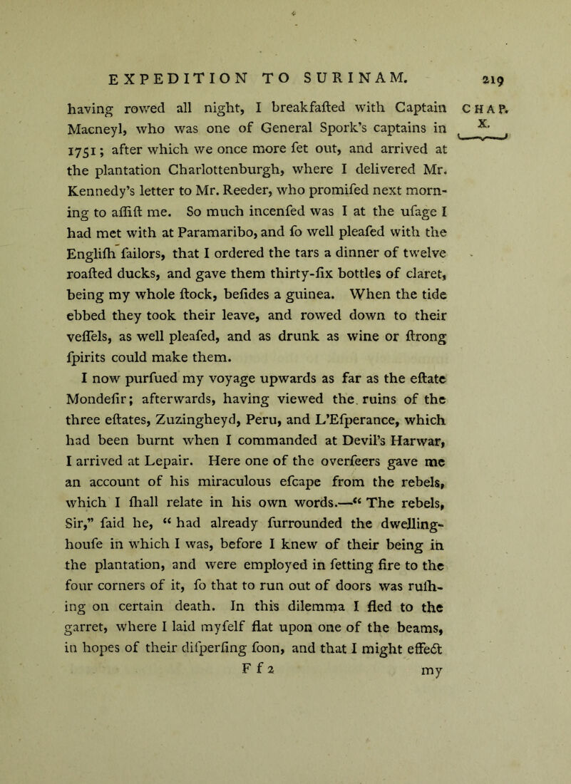 having rowed all night, I breakfatled with Captain CHAP. Macneyl, who was one of General Spork’s captains in 1751; after which we once more fet out, and arrived at the plantation Charlottenburgh, where I delivered Mr. Kennedy’s letter to Mr. Reeder, who promifed next morn- ing to atlifi me. So much incenfed was I at the ufage I had met with at Paramaribo, and fo well pleafed with the Englifh tailors, that I ordered the tars a dinner of twelve roafted ducks, and gave them thirty-fix bottles of claret, being my whole flock, betides a guinea. When the tide ebbed they took their leave, and rowed down to their veflels, as well pleafed, and as drunk as wine or flrong fpirits could make them. I now purfued my voyage upwards as far as the eftatc Mondetir; afterwards, having viewed the. ruins of the three eftates, Zuzingheyd, Peru, and L’Efperance, which had been burnt when I commanded at Devil’s Harwar, I arrived at Lepair. Here one of the overfeers gave me an account of his miraculous efcape from the rebels, which I fhall relate in his own words.—“ The rebels, Sir,” faid he, “ had already furrounded the dwelling- houfe in which I was, before I knew of their being in the plantation, and were employed in fetting fire to the four corners of it, fo that to run out of doors was rulh- ing on certain death. In this dilemma I fled to the garret, where I laid myfelf flat upon one of the beams, in hopes of their dilperling foon, and that I might effect F f 2 my