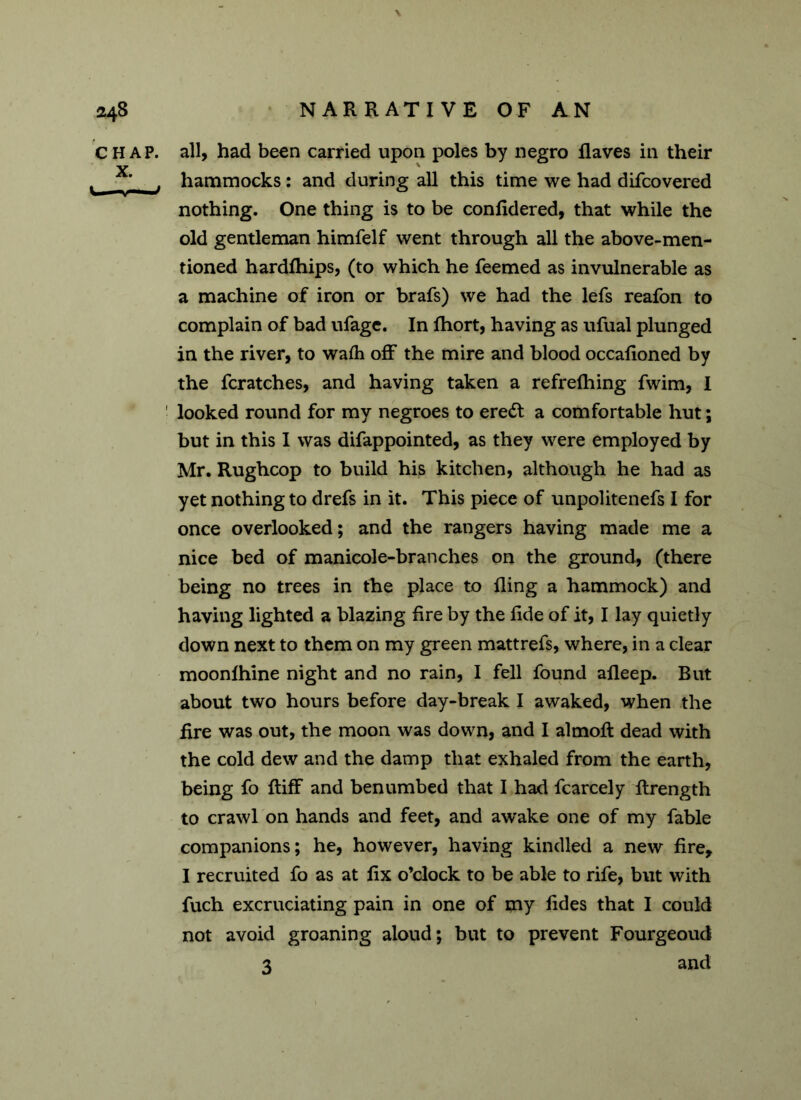 CHAP, all, had been carried upon poles by negro Haves in their v ' ’ . hammocks: and during all this time we had difcovered nothing. One thing is to be conlidered, that while the old gentleman himfelf went through all the above-men- tioned hardfhips, (to which he feemed as invulnerable as a machine of iron or brafs) we had the lefs reafon to complain of bad ufage. In fhort, having as ufual plunged in the river, to wafh off the mire and blood occalioned by the fcratches, and having taken a refrelhing fwim, I ! looked round for my negroes to eredl a comfortable hut; but in this I was difappointed, as they were employed by Mr. Rughcop to build his kitchen, although he had as yet nothing to drefs in it. This piece of unpolitenefs I for once overlooked; and the rangers having made me a nice bed of manicole-branches on the ground, (there being no trees in the place to fling a hammock) and having lighted a blazing fire by the fide of it, I lay quietly down next to them on my green mattrefs, where, in a clear moonfhine night and no rain, I fell found afleep. But about two hours before day-break I awaked, when the fire was out, the moon was down, and I almofl: dead with the cold dew and the damp that exhaled from the earth, being fo ftiff and benumbed that I had fcarcely ftrength to crawl on hands and feet, and awake one of my fable companions; he, however, having kindled a new fire, I recruited fo as at fix o’clock to be able to rife, but with fuch excruciating pain in one of my fides that I could not avoid groaning aloud; but to prevent Fourgeoud 3 and