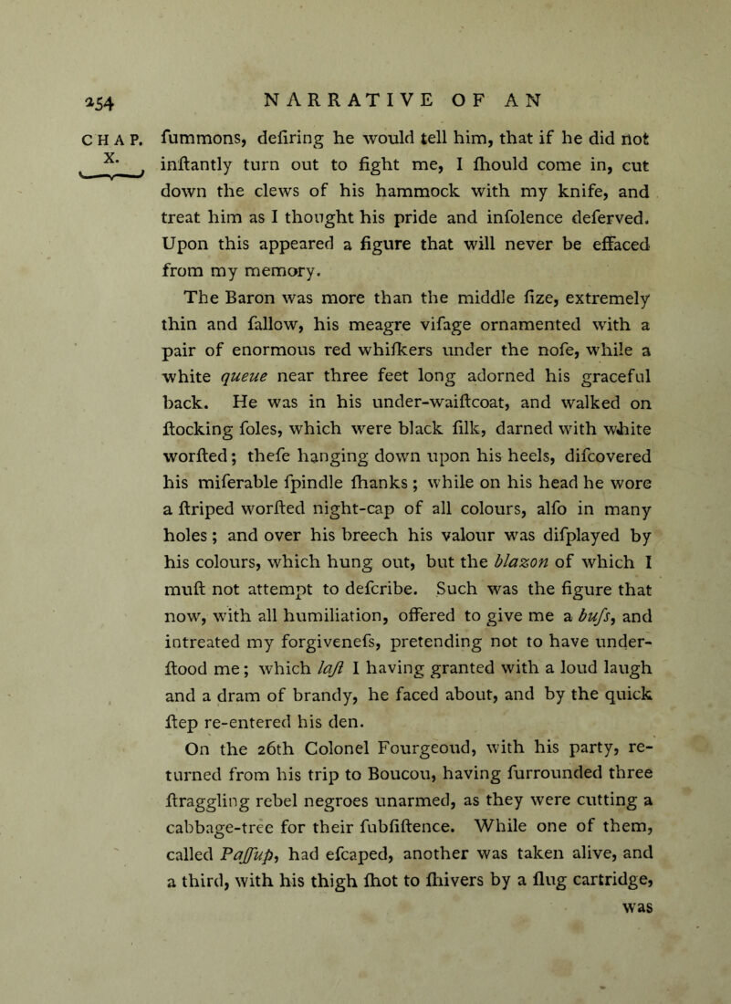 *54 C H A P. X. fummons, defiring he would tell him, that if he did not inRantly turn out to fight me, I fhould come in, cut down the clews of his hammock with my knife, and treat him as I thought his pride and infolence deferved. Upon this appeared a figure that will never be effaced from my memory. The Baron was more than the middle fize, extremely thin and fallow, his meagre vifage ornamented with a pair of enormous red whifkers under the nofe, while a white queue near three feet long adorned his graceful back. He was in his under-waiRcoat, and walked on Rocking foies, which were black filk, darned with white worRed; thefe hanging down upon his heels, difcovered his miferable fpindle fhanks ; while on his head he wore a Rriped worRed night-cap of all colours, alfo in many holes; and over his breech his valour was difplayed by his colours, which hung out, but the blazon of which I muR not attempt to defcribe. Such was the figure that now, with all humiliation, offered to give me a bufs, and intreated my forgivenefs, pretending not to have under- Rood me; which lajl I having granted with a loud laugh and a dram of brandy, he faced about, and by the quick Rep re-entered his den. On the 26th Colonel Fourgeoud, with his party, re- turned from his trip to Boucou, having furrounded three Rraggling rebel negroes unarmed, as they were cutting a cabbage-tree for their fubfifience. While one of them, called Pajfup, had efcaped, another was taken alive, and a third, with his thigh fhot to Riivers by a Rug cartridge, was