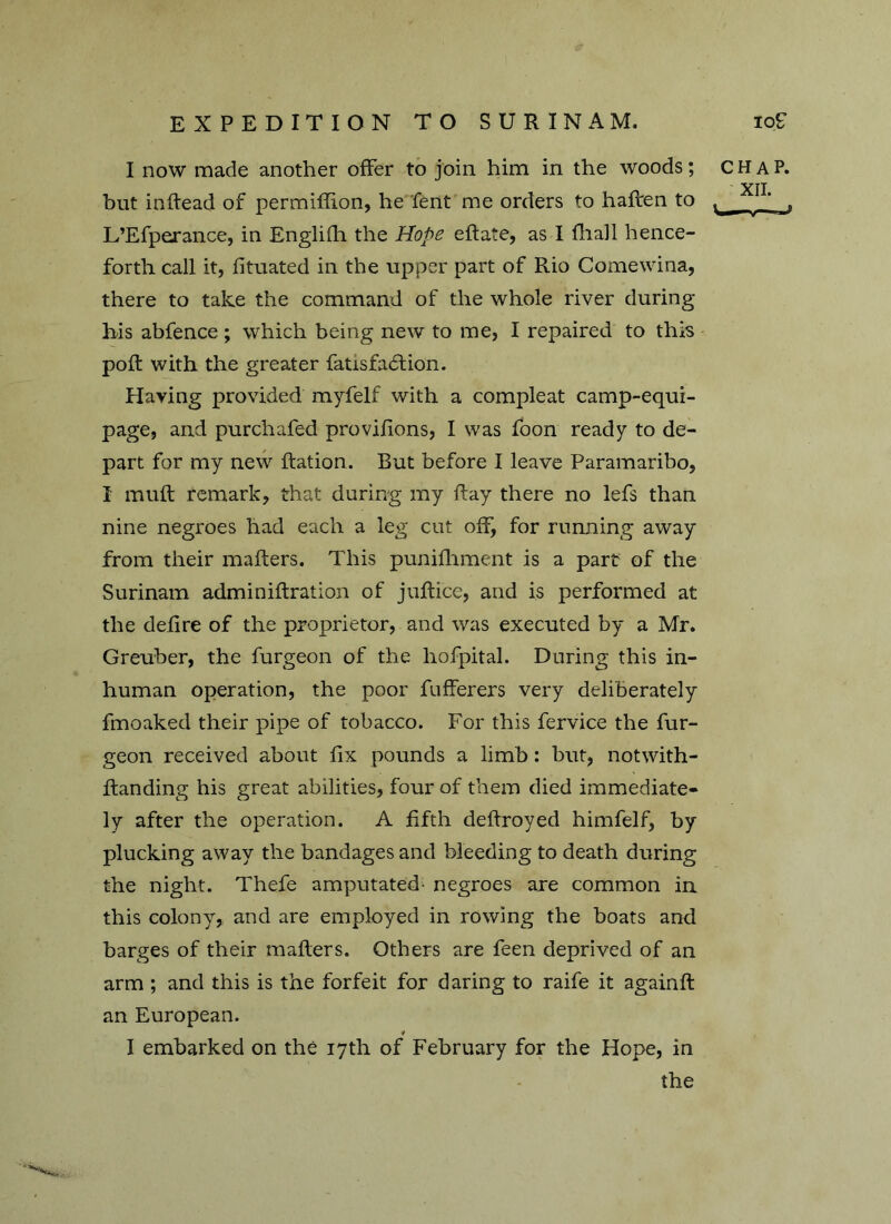 I now made another offer to join him in the woods; c but inftead of permiflion, he fent me orders to haften to ^ L’Efperance, in Englifh the Hope eRate, as I fhall hence- forth call it, fituated in the upper part of Rio Comewina, there to take the command of the whole river during bis abfence; which being new to me, I repaired to this poll with the greater fatisfadlion. Having provided myfelf with a compleat camp-equi- page, and purchafed provifions, I was foon ready to de- part for my new Ration. But before I leave Paramaribo, 1 mult remark, that during my Ray there no lefs than nine negroes had each a leg cut off, for running away from their maRers. This punifliment is a part of the Surinam adminiRration of juRice, and is performed at the defire of the proprietor, and was executed by a Mr. Greuber, the furgeon of the hofpital. During this in- human operation, the poor fufferers very deliberately fmoaked their pipe of tobacco. For this fervice the fur- geon received about fix pounds a limb: but, notwith- Randing his great abilities, four of them died immediate- ly after the operation. A fifth defiroyed himfelf, by plucking away the bandages and bleeding to death during the night. Thefe amputated- negroes are common in this colony, and are employed in rowing the boats and barges of their maRers. Others are feen deprived of an arm ; and this is the forfeit for daring to raife it againfi an European. I embarked on the 17th of February for the Hope, in the