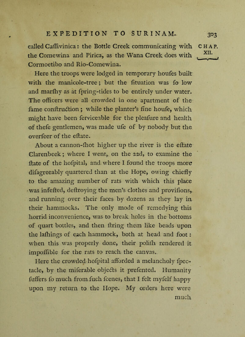 called Caffivinica: the Bottle Creek communicating with CHAP. XII the Comewina and Pirica, as the Wana Creek does with >— ~v— ■* Cormoetibo and Rio-Comewina. Here the troops were lodged in temporary houfes built with the manicole-tree; but the fituation was fo low and marffiy as at fpring-tides to be entirely under water. The officers were all crowded in one apartment of the fame conftrudtion; while the planter’s fine houfe, which might have been ferviceable for the pleafure and health of thefe gentlemen, was made ufe of by nobody but the overfeer of the eftate. About a cannon-ffiot higher up the river is the eftate Clarenbeek; where I went, on the 22d, to examine the Rate of the hofpita], and. where I found the troops more difagreeably quartered than at the Hope, owing chiefly to the amazing number of rats with which this place •was infefted, deftroying the men’s clothes and provifions, and running over their faces by dozens as they lay in their hammocks. The only mode of remedying this horrid inconvenience, was to break holes in the bottoms of quart bottles, and then firing them like beads upon the laffiings of each hammock, both at head and foot: when this was properly done, their poliffi rendered it impoffible for the rats to reach the canvas. Here the crowded hofpital afforded a melancholy fpec- tacle, by the miferable objects it prefented. Humanity fuffers fo much from fuch fcenes, that I felt myfelf happy upon my return to the Hope. My orders here were much