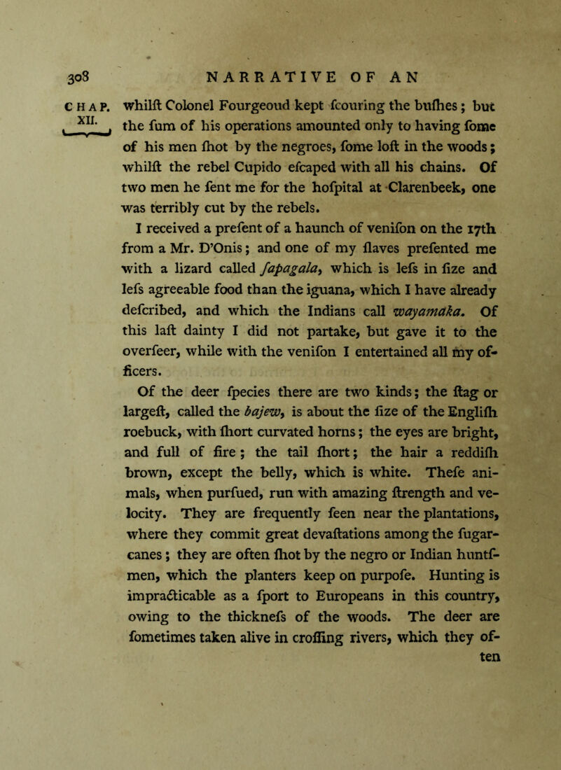 CHAP, whilft Colonel Fourgeoud kept fcouring the bufhes; but v XI1, _j the fum of his operations amounted only to having fbme of his men fhot by the negroes, fome loft in the woods; whilft the rebel Cupido efcaped with all his chains. Of two men he fent me for the hofpital at Clarenbeek, one was terribly cut by the rebels. I received a prefent of a haunch of venifon on the 17th from a Mr. D’Onis; and one of my flaves prefented me with a lizard called fapagala, which is lefs in fize and lefs agreeable food than the iguana, which I have already defcribed, and which the Indians call wayamaka. Of this laft dainty I did not partake, but gave it to the overfeer, while with the venifon I entertained all my of- ficers. Of the deer fpecies there are two kinds; the ftag or largeft, called the bajew, is about the fize of the Englifh roebuck, with fhort curvated horns; the eyes are bright, and full of fire ; the tail fhort; the hair a reddifh brown, except the belly, which is white. Thefe ani- mals, when purfued, run with amazing ftrength and ve- locity. They are frequently feen near the plantations, where they commit great devaluations among the fugar- canes; they are often fhot by the negro or Indian huntf- men, which the planters keep on purpofe. Hunting is impracticable as a fport to Europeans in this country, owing to the thicknefs of the woods. The deer are fometimes taken alive in crofting rivers, which they of- ten