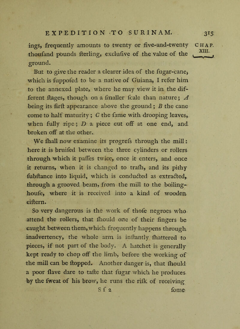 ings, frequently amounts to twenty or five-and-twenty CHAP. XIII thoufand pounds fterling, exclufive of the value of the . ground. But to give the reader a clearer idea of the fugar-cane> which is fuppofed to be a native of Guiana, I refer him to the annexed plate, where he may view it in the dif- ferent Rages, though on a fmaller fcale than nature; A being its firft appearance above the ground ; B the cane come to half maturity ; C the fame with drooping leaves, when fully ripe; D a piece cut off at one end, and broken off at the other. We fhall now examine its progrefs through the mill: here it is bruifed between the three cylinders or rollers through which it paffes twice, once it enters, and once it returns, when it is changed to trafh, and its pithy fubftance into liquid, which is conduced as extracted, through a grooved beam, from the mill to the boiling- houfe, where it is received into a kind of wooden cittern. So very dangerous is the work of thofe negroes who attend the rollers, that fhould one of their fingers be caught between them, which frequently happens through inadvertency, the whole arm is inftantly fhattered to pieces, if not part of the body. A hatchet is generally kept ready to chop off the limb, before the working of the mill can be flopped. Another danger is, that fhould a poor flave dare to tafte that fugar which he produces by the fweat of his brow, he runs the rifk of receiving S f % fome