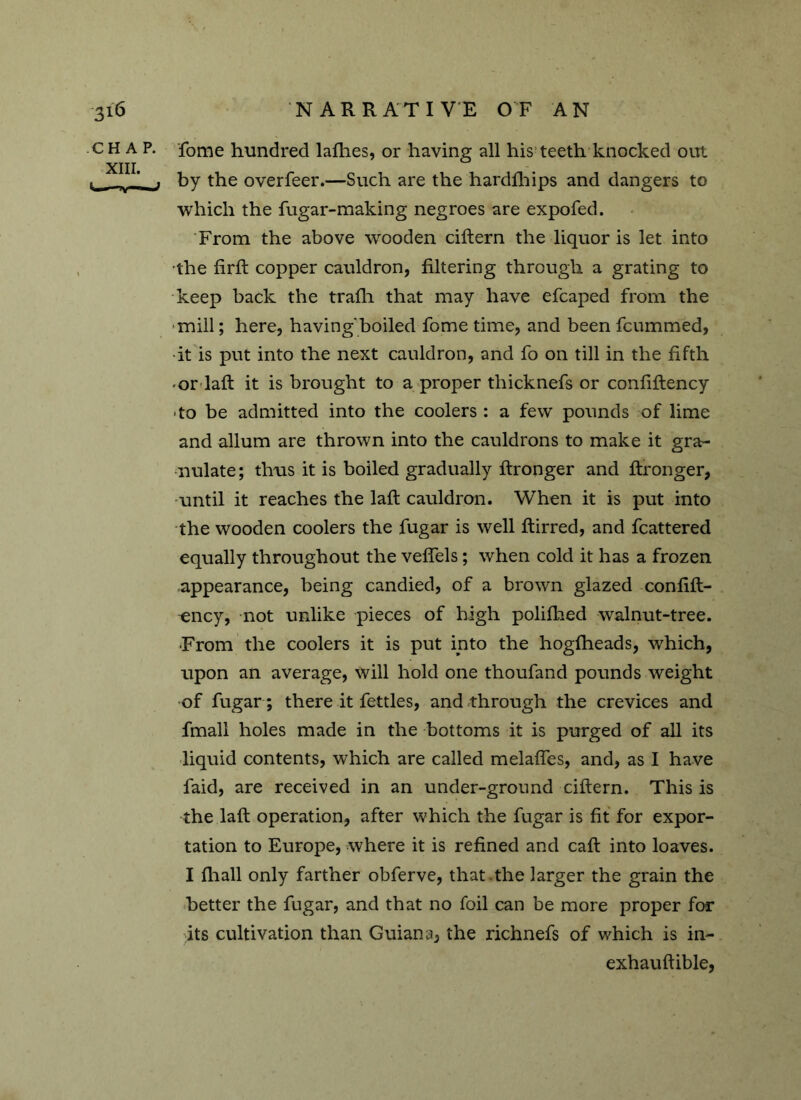 CHAP, fome hundred lafhes, or having all his teeth knocked out XIII. ‘ , by the overfeer.—Such are the hardfhips and dangers to which the fugar-making negroes are expofed. From the above wooden ciftern the liquor is let into ■the frrft copper cauldron, filtering through a grating to keep back the trafli that may have efcaped from the ■mill; here, having'boiled fome time, and been fcummed, •it is put into the next cauldron, and fo on till in the fifth •or laft it is brought to a proper thicknefs or confiftency • to be admitted into the coolers : a few pounds of lime and allum are thrown into the cauldrons to make it gra- nulate; thus it is boiled gradually fironger and ftronger, until it reaches the laft cauldron. When it is put into the wooden coolers the fugar is well ftirred, and fcattered equally throughout the veflels; when cold it has a frozen appearance, being candied, of a brown glazed confift- -ency, not unlike pieces of high polifhed walnut-tree. ■From the coolers it is put into the hogfheads, which, upon an average, will hold one thoufand pounds weight of fugar ; there it fettles, and through the crevices and fmall holes made in the bottoms it is purged of all its liquid contents, which are called melaffes, and, as I have faid, are received in an under-ground ciftern. This is the laft operation, after which the fugar is fit for expor- tation to Europe, where it is refined and caft into loaves. I ftiall only farther obferve, that .the larger the grain the better the fugar, and that no foil can be more proper for its cultivation than Guiana, the richnefs of which is in- exhauftible,