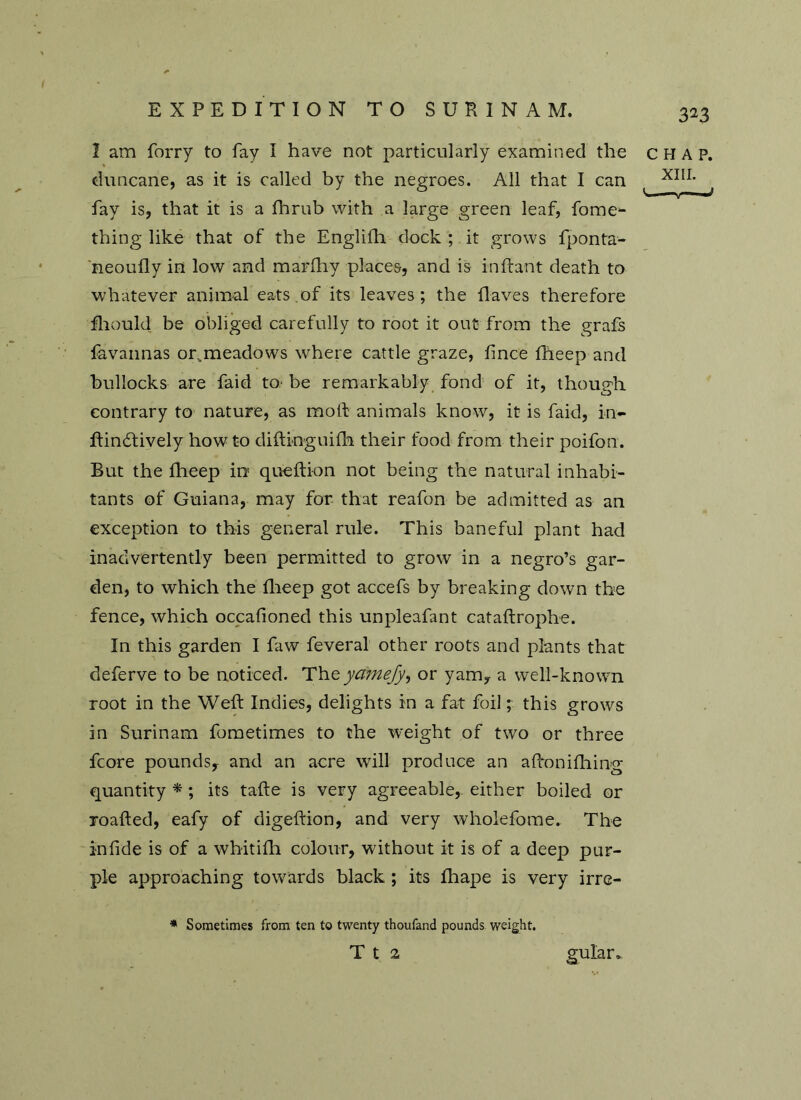 1 am forry to fay I have not particularly examined the duncane, as it is called by the negroes. All that I can fay is, that it is a fhrub with a large green leaf, fome1- thing like that of the Englifh dock ; it grows fponta- neoufly in low and marfhy places, and is inftant death to whatever animal eats of its leaves; the Haves therefore fhould be obliged carefully to root it out from the grafs favannas or.meadows where cattle graze, f nee fheep and bullocks are faid to be remarkably fond of it, though contrary to nature, as molt animals know, it is faid, in- ftineftively how to difti-nguifh their food from their poifon. But the flieep in queftion not being the natural inhabi- tants of Guiana, may for that reafon be admitted as an exception to this general rule. This baneful plant had inadvertently been permitted to grow in a negro’s gar- den, to which the flieep got accefs by breaking down the fence, which occafioned this unpleafant cataftrophe. In this garden I faw feveral other roots and plants that deferve to be noticed. The ydmefy, or yam, a well-known root in the Weft Indies, delights in a fat foil; this grows in Surinam fometimes to the weight of two or three fcore pounds, and an acre will produce an aftonifhing quantity *; its tafte is very agreeable, either boiled or roafted, eafy of digeftion, and very wholefome. The inlide is of a whitifh colour, without it is of a deep pur- ple approaching towards black ; its fliape is very irre- * Sometimes from ten to twenty thoufand pounds weight. T t 2 CHAP. XIII. <w- gular*