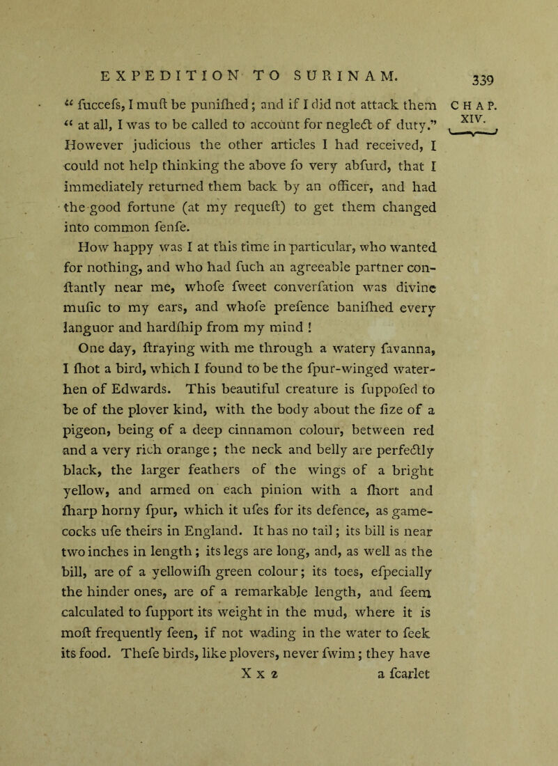 u fuccefs, I muft be punifhed; and if I did not attack them (i at all, I was to be called to account for negle<5t of duty.” However judicious the other articles I had received, I could not help thinking the above fo very abfurd, that I immediately returned them back by an officer, and had the good fortune (at my requeft) to get them changed into common fenfe. How happy was I at this time in particular, who wanted for nothing, and who had fuch an agreeable partner con- ifantly near me, whofe fweet converfation was divine mulic to my ears, and whofe prefence banifhed every languor and hardihip from my mind ! One day, ftraying with me through a watery favanna, I fhot a bird, which I found to be the fpur-winged water- hen of Edwards. This beautiful creature is fuppofed to be of the plover kind, with the body about the fize of a pigeon, being of a deep cinnamon colour, between red and a very rich orange; the neck and belly are perfectly black, the larger feathers of the wings of a bright yellow, and armed on each pinion with a fliort and Iharp horny fpur, which it ufes for its defence, as game- cocks ufe theirs in England. It has no tail; its bill is near two inches in length; its legs are long, and, as well as the bill, are of a yellowifli green colour; its toes, efpecially the hinder ones, are of a remarkable length, and feem calculated to fupport its weight in the mud, where it is moft frequently feen, if not wading in the water to feek its food. Thefe birds, like plovers, never fwim; they have X x 2 a fcarlet CHAP. XIV. ' f