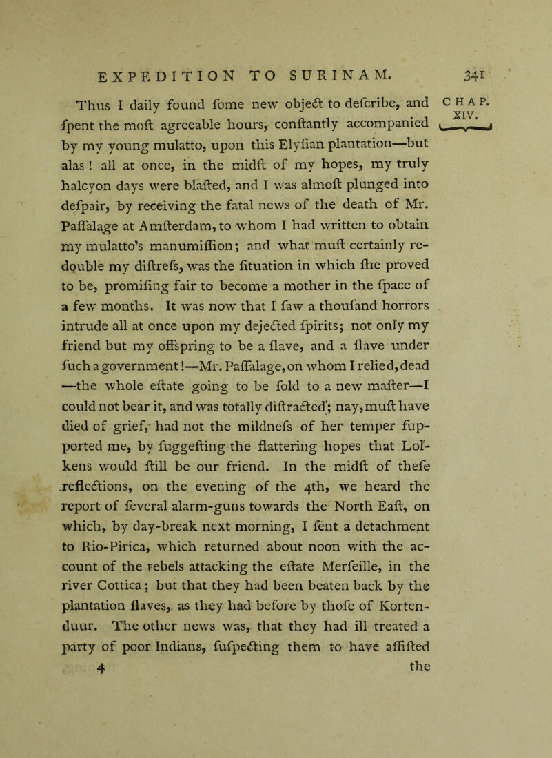 Thus I daily found fome new objedl to defcribe, and CHAP. ' . XIV. ipent the moll agreeable hours, conHantly accompanied ■ - - ? by my young mulatto, upon this Elyfian plantation—but alas ! all at once, in the midil of my hopes, my truly halcyon days were blafled, and I was almoil plunged into defpair, by receiving the fatal news of the death of Mr. Paffalage at Amflerdam,to whom I had written to obtain my mulatto’s manumiffion; and what mull certainly re- double my diftrefs, was the lituation in which Hie proved to be, promifing fair to become a mother in the fpace of a few months. It was now that I faw a thoufand horrors intrude all at once upon my dejedled fpirits; not only my friend but my offspring to be a flave, and a Have under fuch a government!—'Mr. Paffalage, on whom I relied, dead —the whole eflate going to be fold to a new mafler—I could not bear it, and was totally diflradled'; nay, mull have died of grief, had not the mildnefs of her temper fup- ported me, by fuggefling the flattering hopes that Lol- kens would flill be our friend. In the midfl of thefe .reflections, on the evening of the 4th, we heard the report of feveral alarm-guns towards the North Eafl, on which, by day-break next morning, I fent a detachment to Rio-Piriea, which returned about noon with the ac- count of the rebels attacking the eflate Merfeille, in the river Cottica; but that they had been beaten back by the plantation Haves, as they had before by thofe of Korten- duur. The other news was, that they had ill treated a party of poor Indians, fufpeCting them to have aHifled 4 the