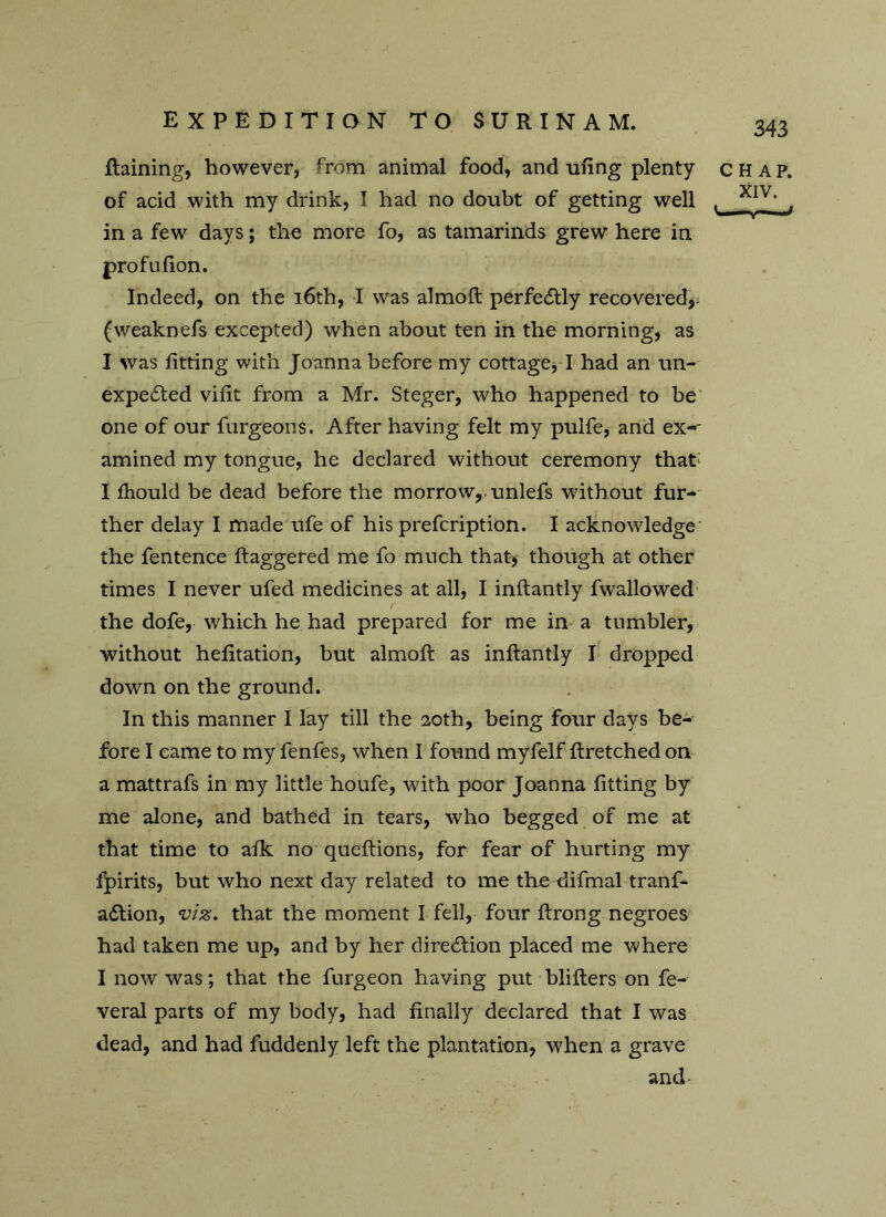 Raining, however, from animal food, and ufing plenty chap. of acid with my drink, I had no doubt of getting well , XIV‘ , in a few days; the more fo, as tamarinds grew here in profufion. Indeed, on the 16th, I was almoft perfectly recovered,, (weaknefs excepted) when about ten in the morning, as I was fitting with Joanna before my cottage, I had an un- expected vifit from a Mr. Steger, who happened to be one of our furgeons. After having felt my pulfe, and ex-* amined my tongue, he declared without ceremony that* I fhould be dead before the morrow,, unlefs without fur- ther delay I made ufe of his prefcription. I acknowledge the fentence ftaggered me fo much that, though at other times I never ufed medicines at ail, I inftantly fwallowed the dofe, which he had prepared for me in a tumbler, without hefitation, but almoft as inftantly I dropped down on the ground. In this manner I lay till the 20th, being four days be- fore I came to my fenfes, when I found myfelf ftretched on a mattrafs in my little houfe, with poor Joanna fitting by me alone, and bathed in tears, who begged of me at that time to afk no queftions, for fear of hurting my fpirits, but who next day related to me theftifmal tranft aCtion, viz. that the moment I fell, four ftrong negroes had taken me up, and by her direction placed me where I now was; that the furgeon having put blifters on fe- veral parts of my body, had finally declared that I was dead, and had fuddenly left the plantation, when a grave and-