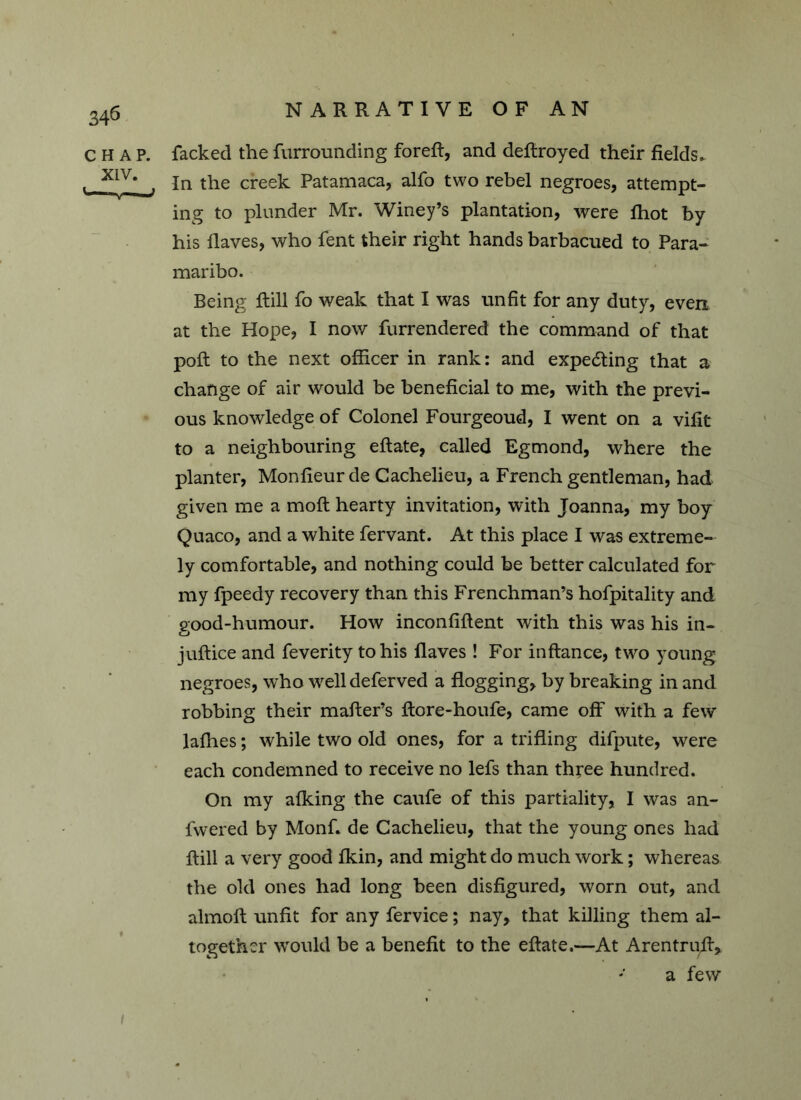 CHAP, facked the furrounding foreft, and defiroyed their fields. , X1V In the creek Patamaca, alfo two rebel negroes, attempt- ing to plunder Mr. Winey’s plantation, were fhot by his flaves, who fent their right hands barbacued to Para- maribo. Being flill fo weak that I was unfit for any duty, even at the Hope, I now furrendered the command of that poft to the next officer in rank: and expecting that a change of air would be beneficial to me, with the previ- ous knowledge of Colonel Fourgeoud, I went on a vifit to a neighbouring eftate, called Egmond, where the planter, Monfieurde Cachelieu, a French gentleman, had given me a moft hearty invitation, with Joanna, my boy Quaco, and a white fervant. At this place I was extreme- ly comfortable, and nothing could be better calculated for my fpeedy recovery than this Frenchman’s hofpitality and good-humour. How inconfiftent with this was his in- juftice and feverity to his flaves ! For inftance, two young negroes, who well deferved a flogging, by breaking in and robbing their mafter’s ftore-houfe, came off with a few laflies; while two old ones, for a trifling difpute, were each condemned to receive no lefs than three hundred. On my afking the caufe of this partiality, I was an- fwered by Monf. de Cachelieu, that the young ones had flill a very good fkin, and might do much work; whereas the old ones had long been disfigured, worn out, and almoft unfit for any fervice; nay, that killing them al- together would be a benefit to the eftate.—At Arentrufl, a few