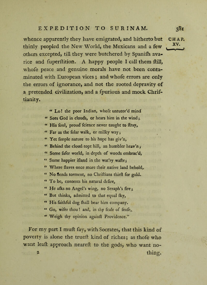 whence apparently they have emigrated, and hitherto but CHAP, thinly peopled the New World, the Mexicans and a few , / , others excepted, till they were butchered by Spanifh ava- rice and fuperftition. A happy people I call them Rill, whofe peace and genuine morals have not been conta- minated with European vices; and whofe errors are only the errors of ignorance, and not the rooted depravity of a pretended civilization, and a fpurious and mock Chrif- tianity. “ Lo! the poor Indian, whofe untutor’d mind  Sees God in clouds, or hears him in the wind  His foul, proud fcience never taught to ft'ray,. “ Far as the folar walk, or milky way; ** Yet fimple nature to hrs hope has giv’n. Behind the cloud-topt hill, an humbler heav’n; l< Some fafer world, in depth of woods embrac’d,  Some happier ifland in the wat’ry wafte; u Where flaves once more their native land behold,. u No fiends torment, no Chriftians third for gold.. u To be, contents his natural defire, “ He afks no Angel’s wing, no Seraph’s fire ; u But thinks, admitted to that equal fky, u His faithful dog fhall bear him company. ** Go, wifer thou ! and, in thy fcale of fenfe,, 4i Weigh thy opinion againft Providence.” For my part I muft fay, with Socrates, that this kind of poverty is alone the trueft kind of riches; as thofe who want leaft approach neareft to the gods, who want no- ^ thing.