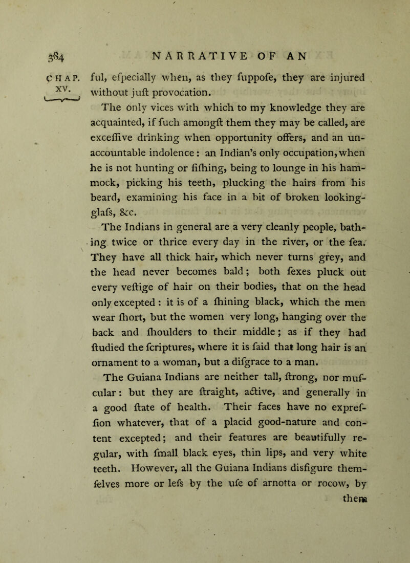 CHAP, ful, efpecially when, as they fuppofe, they are injured xv> „ without juft provocation. The only vices with which to my knowledge they are acquainted, if fuch amongft them they may be called, are exceflive drinking when opportunity offers, and an un- accountable indolence: an Indian’s only occupation, when he is not hunting or fifhing, being to lounge in his ham- mock, picking his teeth, plucking the hairs from his beard, examining his face in a bit of broken looking- glafs, 8cc. The Indians in general are a very cleanly people, bath- ing twice or thrice every day in the river, or the fea. They have all thick hair, which never turns grey, and the head never becomes bald; both fexes pluck out every veftige of hair on their bodies, that on the head only excepted : it is of a fhining black, which the men wear fhort, but the women very long, hanging over the back and flioulders to their middle ; as if they had ftudied the fcriptures, where it is faid that long hair is an ornament to a woman, but a difgrace to a man. The Guiana Indians are neither tall, ftrong, nor muf- cular: but they are ftraight, a£tive, and generally in a good ftate of health. Their faces have no expref- fion whatever, that of a placid good-nature and con- tent excepted; and their features are beautifully re- gular, with fmall black eyes, thin lips, and very white teeth. However, all the Guiana Indians disfigure them- felves more or lefs by the ufe of arnotta or rocow, by thena