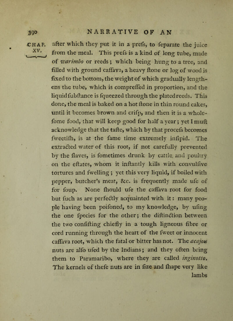 CHAP, after which they put it in a prefs, to feparate the juice xv* from the meal. This prefs is a kind of long tube, made of warimbo or reeds; which being hung to a tree, and filled with ground caffava, a heavy Rone or log of wood is fixed to the bottom, the weight of which gradually length- ens the tube, which is compreffed in proportion, and the liquid fubflance is fqueezed through the plated reeds. This done, the meal is baked on a hot Rone in thin round cakes, until it becomes brown and crifp, and then it is a whole- fome food, that will keep good for half a year; yet I muR acknowledge that the taRe, which by that procefs becomes fweetifh, is at the fame time extremely infipid. The extradied water of this root, if not carefully prevented by the Raves, is fometimes drunk by cattle, and poultry on the eRates, whom it inflantly kills with convulfive tortures and fwelling ; yet this very liquid, if boiled with pepper, butcher’s meat, &c. is frequently made ufe of for foup. None fliould ufe the caffava root for food but fuch as are perfectly acquainted with it: many peo- ple having been poifoned, to my knowledge, by ufing the one fpecies for the other; the diflindtion between the two confifling chiefly in a tough ligneous fibre or cord running through the heart of the fweet or innocent caffava root, which the fatal or bitter has not. The acajou nuts are alfo ufed by the Indians; and they often bring them to Paramaribo, where they are called inginotto. The kernels of thefe nuts are in fize and fhape very like lambs