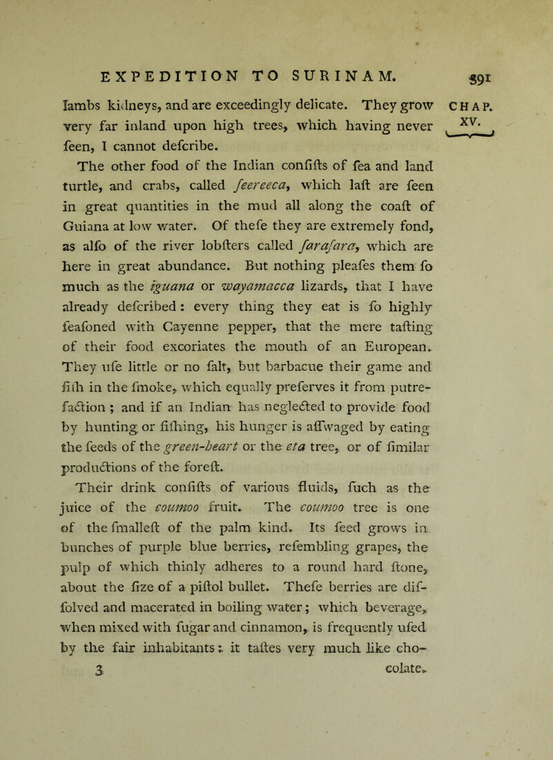 59* Iambs kidneys, and are exceedingly delicate. They grow CHAP, very far inland upon high trees, which having never xv* , feen, I cannot defcribe. The other food of the Indian confifts of fea and land turtle, and crabs, called Jeereeca, which laft are feen in great quantities in the mud all along the coaft of Guiana at low water. Of thefe they are extremely fond, as alfo of the river lobfters called farafarawhich are here in great abundance. But nothing pleafes them fo much as the iguana or wayamacca lizards, that I have already defcribed : every thing they eat is fo highly feafoned with Cayenne pepper, that the mere tailing of their food excoriates the mouth of an European. They ufe little or no fait, but barbacue their game and fifh in the fmoke, which equally preferves it from putre- faction ; and if an Indian has neglected to provide food by hunting or hilling, his hunger is aftwaged by eating the feeds of thz green-heart or the eta tree, or of ftmilar productions of the foreft. Their drink confifts of various fluids, fuch as the juice of the coumoo fruit. The coumoo tree is one of the fmalleft of the palm kind. Its feed grows in. bunches of purple blue berries, refembling grapes, the pulp of which thinly adheres to a round hard ftone, about the fize of a piftol bullet. Thefe berries are dif- folved and macerated in boiling water; which beverage, when mixed with fugar and cinnamon, is frequently ufed by the fair inhabitantsit taftes very much like cho- 3. colate>