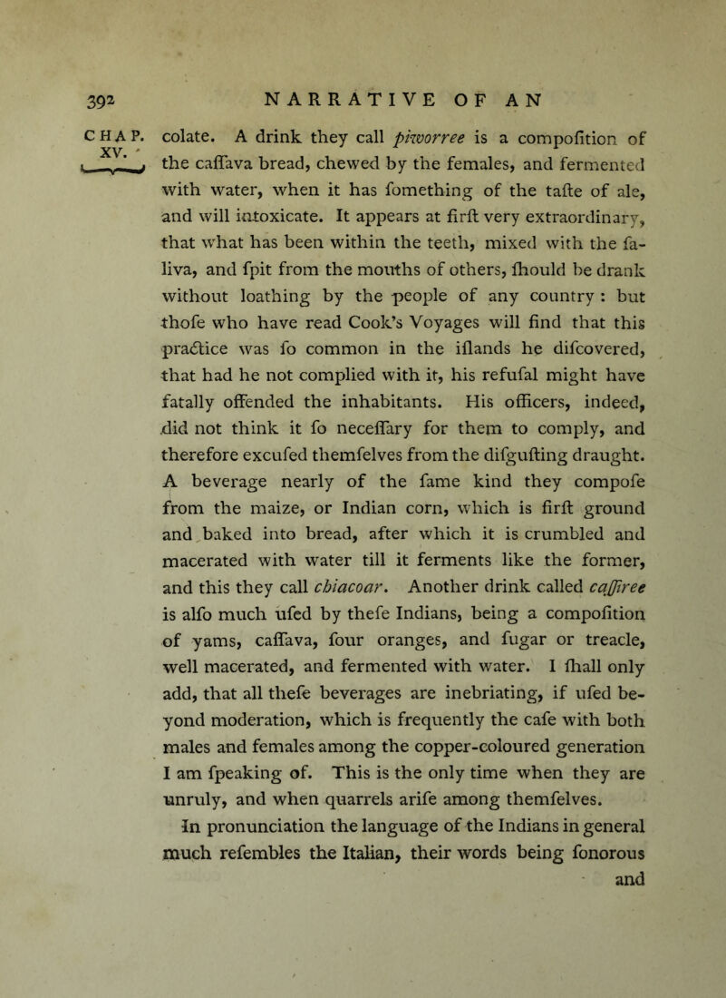 CHAP, colate. A drink they call piworree is a composition of t _ -1 ^ the cafTava bread, chewed by the females, and fermented with water, when it has fomething of the tafte of ale, and will intoxicate. It appears at firft very extraordinary, that what has been within the teeth, mixed with the fa- liva, and fpit from the mouths of others, Should be drank without loathing by the people of any country : but thofe who have read Cook’s Voyages will find that this practice was fo common in the iflands he difcovered, that had he not complied with it, his refufal might have fatally offended the inhabitants. His officers, indeed, did not think it fo neceffary for them to comply, and therefore excufed themfelves from the difgufting draught. A beverage nearly of the fame kind they compofe from the maize, or Indian corn, which is firft ground and baked into bread, after which it is crumbled and macerated with water till it ferments like the former, and this they call chiacoar. Another drink called caQiree is alfo much ufed by thefe Indians, being a composition of yams, cafTava, four oranges, and fugar or treacle, well macerated, and fermented with water. I Shall only add, that all thefe beverages are inebriating, if ufed be- yond moderation, which is frequently the cafe with both males and females among the copper-coloured generation I am fpeaking of. This is the only time when they are unruly, and when quarrels arife among themfelves. In pronunciation the language of the Indians in general much refembles the Italian, their words being fonorous and