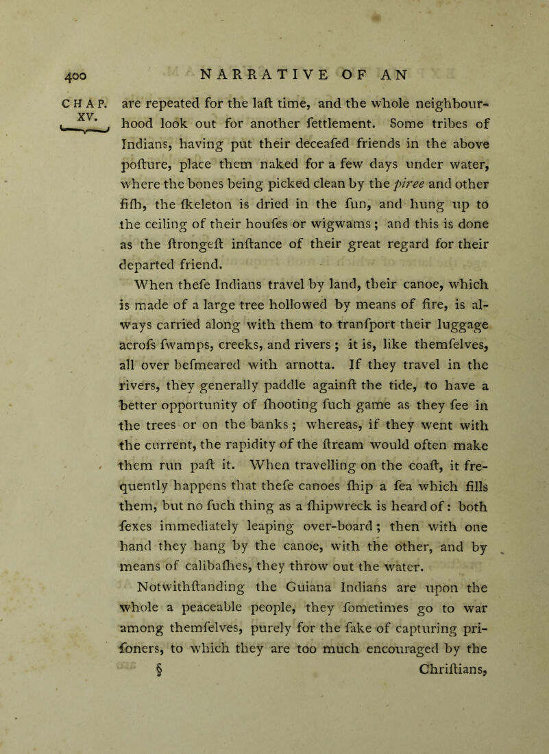 4©o CHAP, are repeated for the laft time, and the whole neighbour- ■ * hood look out for another fettlement. Some tribes of Indians, having put their deceafed friends in the above pofture, place them naked for a few days under water, where the bones being picked clean by the piree and other fifh, the (keleton is dried in the fun, and hung up to the ceiling of their houfes or wigwams ; and this is done as the ftrongeft inftance of their great regard for their departed friend. When thefe Indians travel by land, their canoe, which is made of a large tree hollowed by means of fire, is al- ways carried along with them to tranfport their luggage acrofs fwamps, creeks, and rivers ; it is, like themfelves, all over befmeared with arnotta. If they travel in the rivers, they generally paddle againft the tide, to have a better opportunity of fhooting fuch game as they fee in the trees or on the banks ; whereas, if they went with the current, the rapidity of the ftream would often make , them run paft it. When travelling on the coaft, it fre- quently happens that thefe canoes fhip a fea which fills them, but no fuch thing as a fhipwreck is heard of: both fexes immediately leaping over-board ; then with one hand they hang by the canoe, with the other, and by means of calibalhes, they throw out the water. Notwithftanding the Guiana Indians are upon the whole a peaceable people, they fometimes go to war among themfelves, purely for the fake of capturing pri- soners, to which they are too much encouraged by the § Chriftians,