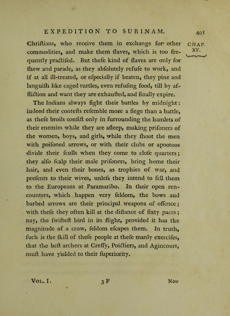 Chriftians, who receive them in exchange for- other chap. commodities, and make them Haves, which is too fre- XV’ quently pradtifed. But thefe kind of ilaves are only for fhew and parade, as they abfolutely refufe to work, and if at all ill-treated, or efpecially if beaten, they pine and languifh like caged turtles, even refufing food, till by af- fliction and want they are exhaufted, and finally expire. The Indians always fight their battles by midnight: indeed their contefts referable more a fiege than a battle, as thefe broils confift only in furrounding the hamlets of their enemies while they are afleep, making prifoners of the women, boys, and girls, while they flioot the men with poifoned arrows, or with their clubs or apootoos divide their fculls when they come to clofe quarters; they alfo fcalp their male prifoners, bring home their hair, and even their bones, as trophies of war, and prefents to their wives, unlefs they intend to fell them to the Europeans at Paramaribo. In their open ren- counters, which happen very feldom, the bows and barbed arrows are their principal weapons of offence; with thefe they often kill at the diftance of fixty paces; nay, the fwiftefi: bird in its flight, provided it has the magnitude of a crow, feldom efcapes them. In truth, fuch is the Hull of thefe people at thefe manly exercifes, that the belt archers at Crefly, Poicfliers, and Agincourt, niuft have yielded to their fuperiority.