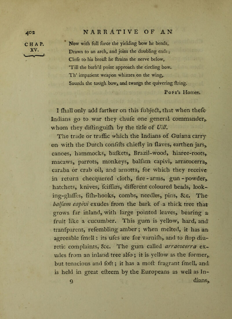 CHAP. XV. I ly— maf-i NARRATIVE OF AN Now with full force the yielding bow he bends. Drawn to an arch,, and joins the doubling ends ; dole to his bread: he firains the nerve below, 'Till the barb’d point approach the circling bow. Th’ impatient weapon whizzes on the wing,. Sounds the tough bow, and twangs the quivering firing. Pope’s Homeri. I ffiall only add farther on this fubjedt, that when thefe Indians go to war they chufe one general commander,, whom they diftinguifh by the title of UHL The trade or traffic which the Indians of Guiana carry on with the Dutch confifts chiefly in flaves, earthen jars* canoes, hammocks,, bafkets, Brazil-wood, hiaree-roots, macaws, parrots, monkeys, balfam capivi, arracocerra, caraba or crab oil, and arnotta,, for which they receive in return checquered cloth, fire-arms, gun -powder,, hatchets, knives* fciffars, different coloured beads, look- ing-glaffes, fifh-hooks, combs, needles, pins, See. The balfam capivi exudes from the bark of a thick tree thatr grows far inland, with large pointed leaves, bearing a fruit like a cucumber. This gum is yellow, hard, and' tranfparent, refembling amber; when melted, it has an agreeable fmell : its ufes are for varniffi, and to flop diu- retic complaints, &c. The gum called arracocerra ex- udes from an inland tree alfo; it is yellow as the former, but tenacious and foft; it has a moft fragrant fmell, and; is held in great efteem by the Europeans as well as In- 9 dians.