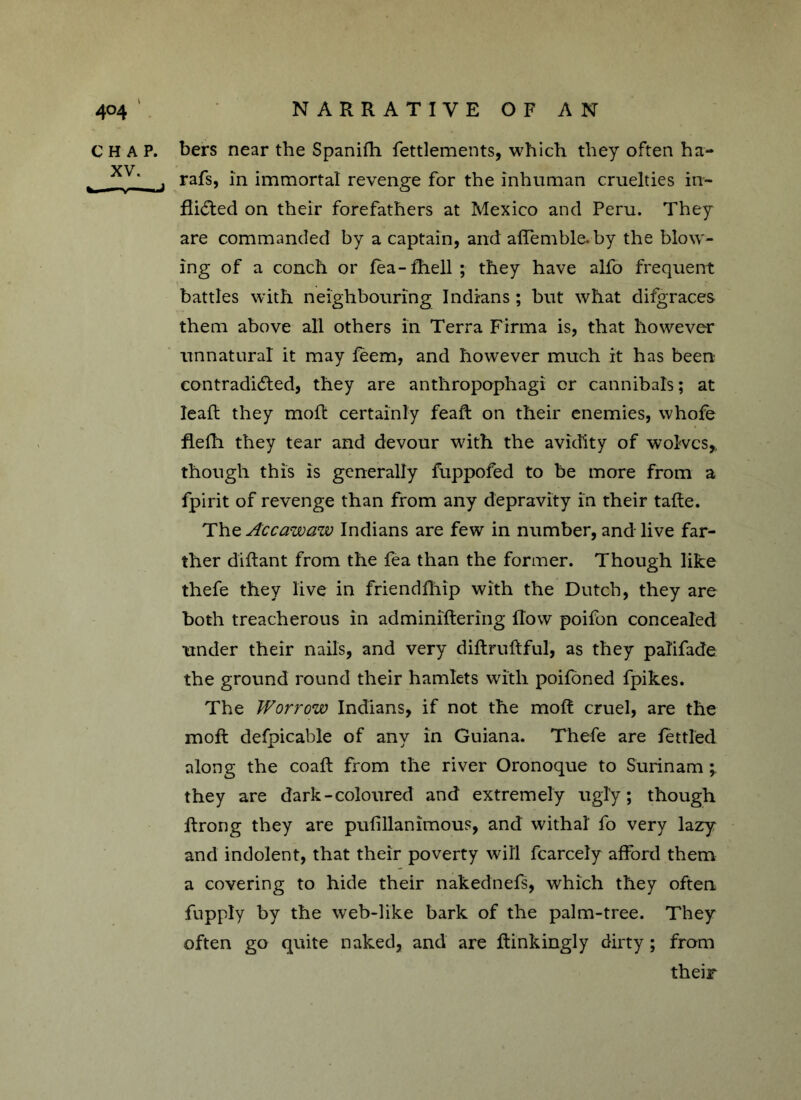 CHAP, bers near the Spanifh fettlements, which they often ha- yu ‘ f rafs, in immortal revenge for the inhuman cruelties in- flicted on their forefathers at Mexico and Peru. They are commanded by a captain, and affemble. by the blow- ing of a conch or fea-fhell ; they have alfo frequent battles with neighbouring Indians ; but what difgraces them above all others in Terra Firma is, that however unnatural it may feem, and however much it has been contradicted, they are anthropophagi or cannibals; at lead; they mod: certainly feaft on their enemies, whofe flefh they tear and devour with the avidity of wolves,, though this is generally fuppofed to be more from a fpirit of revenge than from any depravity in their tade. The Ac caw aw Indians are few in number, andlive far- ther didant from the fea than the former. Though like thefe they live in friendfhip with the Dutch, they are both treacherous in adminidering flow poifon concealed under their nails, and very didrudful, as they palifade the ground round their hamlets with poifoned fpikes. The Worrow Indians, if not the mod cruel, are the mod defpicable of any in Guiana. Thefe are fettled along the coad from the river Oronoque to Surinam they are dark-coloured and extremely ugly; though drong they are pufillanimous, and withal fo very lazy and indolent, that their poverty will fcarcely afford them a covering to hide their nakednefs, which they often fnpply by the web-like bark of the palm-tree. They often go quite naked, and are dinkingly dirty; from their