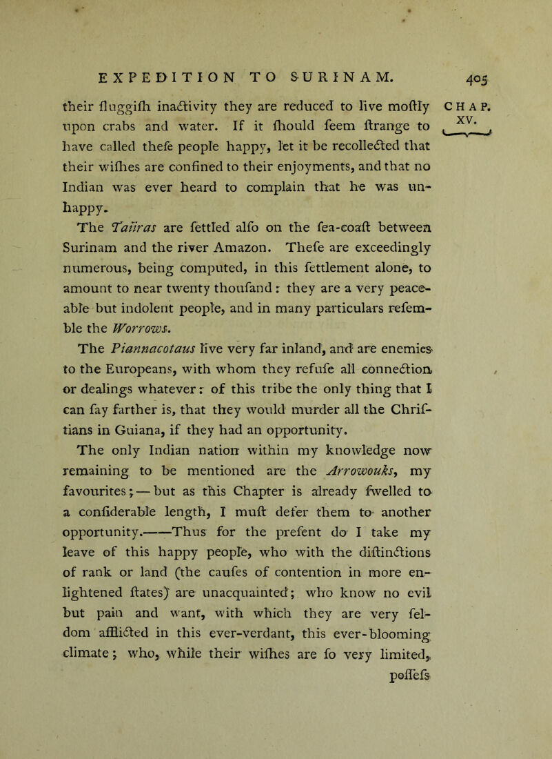 4°5 their fluggifli inactivity they are reduced to live moftly upon crabs and water. If it fhould feem ftrange to have called thefe people happy, let it be recollected that their willies are confined to their enjoyments, and that no Indian was ever heard to complain that he was un- happy. The Taiiras are fettled alfo on the fea-eoaft between Surinam and the river Amazon. Thefe are exceedingly numerous, being computed, in this fettlement alone, to amount to near twenty thoufand : they are a very peace- able but indolent people, and in many particulars refem- ble the Worrows. The Pianncicotaus live very far inland, and are enemies to the Europeans, with whom they refufe all connection or dealings whatever i of this tribe the only thing that I can fay farther is, that they would murder all the Chrif- tians in Guiana, if they had an opportunity. The only Indian nation within my knowledge now remaining to be mentioned are the Arrowouks, my favourites;—but as this Chapter is already fwelled to a confiderable length, I mult defer them to another opportunity. Thus for the prefent do I take my leave of this happy people, who with the diftinCtions of rank or land (the caufes of contention in more en- lightened ftates) are unacquainted; who know no evil but pain and want, with which they are very fel- dom afflicted in this ever-verdant, this ever-blooming climate; who, while their wifhes are fo very limited* poflefs CHAP. XV.